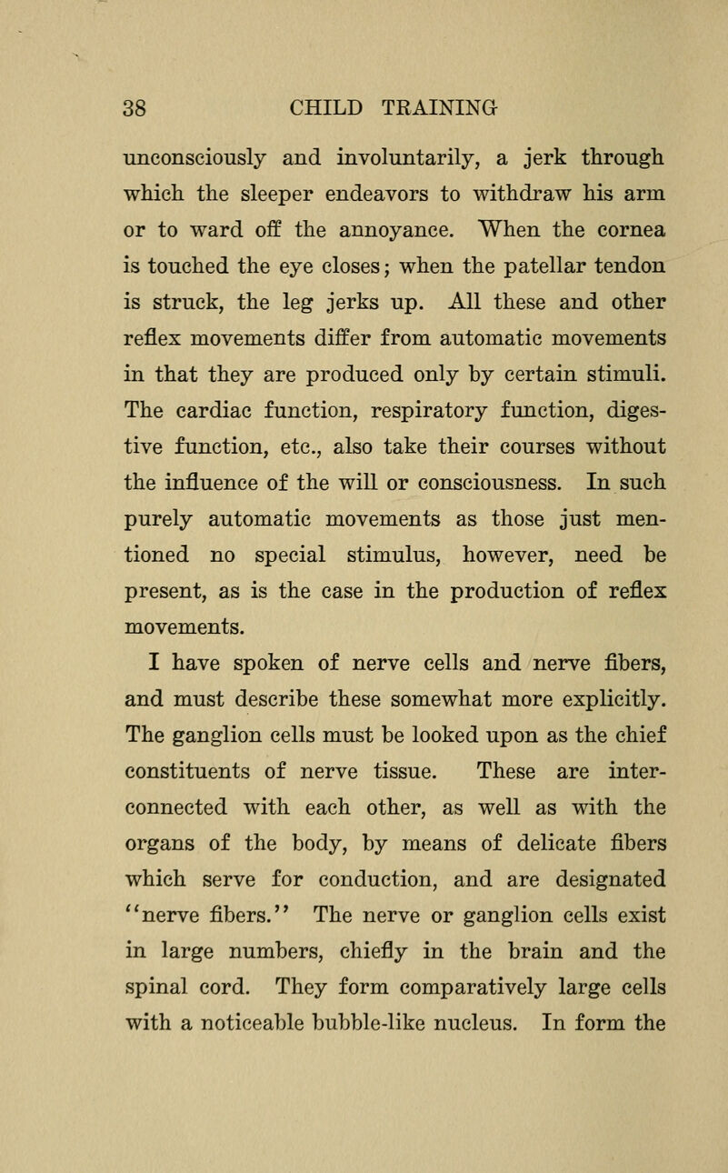 unconsciously and involuntarily, a jerk through which the sleeper endeavors to withdraw his arm or to ward off the annoyance. When the cornea is touched the eye closes; when the patellar tendon is struck, the leg jerks up. All these and other reflex movements differ from automatic movements in that they are produced only by certain stimuli. The cardiac function, respiratory function, diges- tive function, etc., also take their courses without the influence of the will or consciousness. In such purely automatic movements as those just men- tioned no special stimulus, however, need be present, as is the case in the production of reflex movements. I have spoken of nerve cells and nerve fibers, and must describe these somewhat more explicitly. The ganglion cells must be looked upon as the chief constituents of nerve tissue. These are inter- connected with each other, as well as with the organs of the body, by means of delicate fibers which serve for conduction, and are designated ''nerve fibers.'' The nerve or ganglion cells exist in large numbers, chiefly in the brain and the spinal cord. They form comparatively large cells with a noticeable bubble-like nucleus. In form the