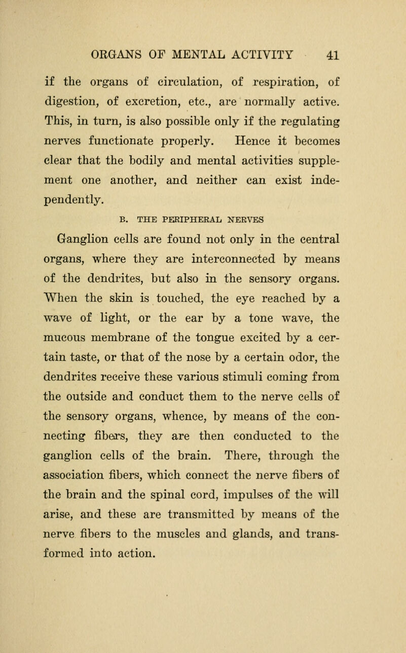 if the organs of circulation, of respiration, of digestion, of excretion, etc., are normally active. This, in turn, is also possible only if the regulating nerves functionate properly. Hence it becomes clear that the bodily and mental activities supple- ment one another, and neither can exist inde- pendently. B. THE PERIPHERAL NERVES Ganglion cells are found not only in the central organs, where they are interconnected by means of the dendrites, but also in the sensory organs. When the skin is touched, the eye reached by a wave of light, or the ear by a tone wave, the mucous membrane of the tongue excited by a cer- tain taste, or that of the nose by a certain odor, the dendrites receive these various stimuli coming from the outside and conduct them to the nerve cells of the sensory organs, whence, by means of the con- necting fibers, they are then conducted to the ganglion cells of the brain. There, through the association fibers, which connect the nerve fibers of the brain and the spinal cord, impulses of the will arise, and these are transmitted by means of the nerve fibers to the muscles and glands, and trans- formed into action.