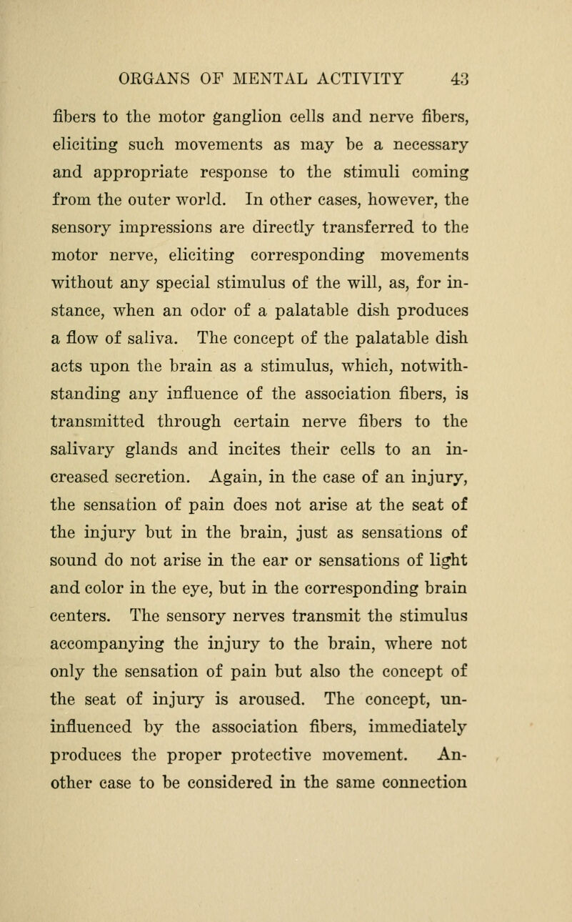 fibers to the motor ganglion cells and nerve fibers, eliciting such movements as may be a necessary and appropriate response to the stimuli coming from the outer world. In other cases, however, the sensory impressions are directly transferred to the motor nerve, eliciting corresponding movements without any special stimulus of the will, as, for in- stance, when an odor of a palatable dish produces a flow of saliva. The concept of the palatable dish acts upon the brain as a stimulus, which, notwith- standing any influence of the association fibers, is transmitted through certain nerve fibers to the salivary glands and incites their cells to an in- creased secretion. Again, in the case of an injury, the sensation of pain does not arise at the seat of the injury but in the brain, just as sensations of sound do not arise in the ear or sensations of light and color in the eye, but in the corresponding brain centers. The sensory nerves transmit the stimulus accompanying the injury to the brain, where not only the sensation of pain but also the concept of the seat of injury is aroused. The concept, un- influenced by the association fibers, immediately produces the proper protective movement. An- other case to be considered in the same connection