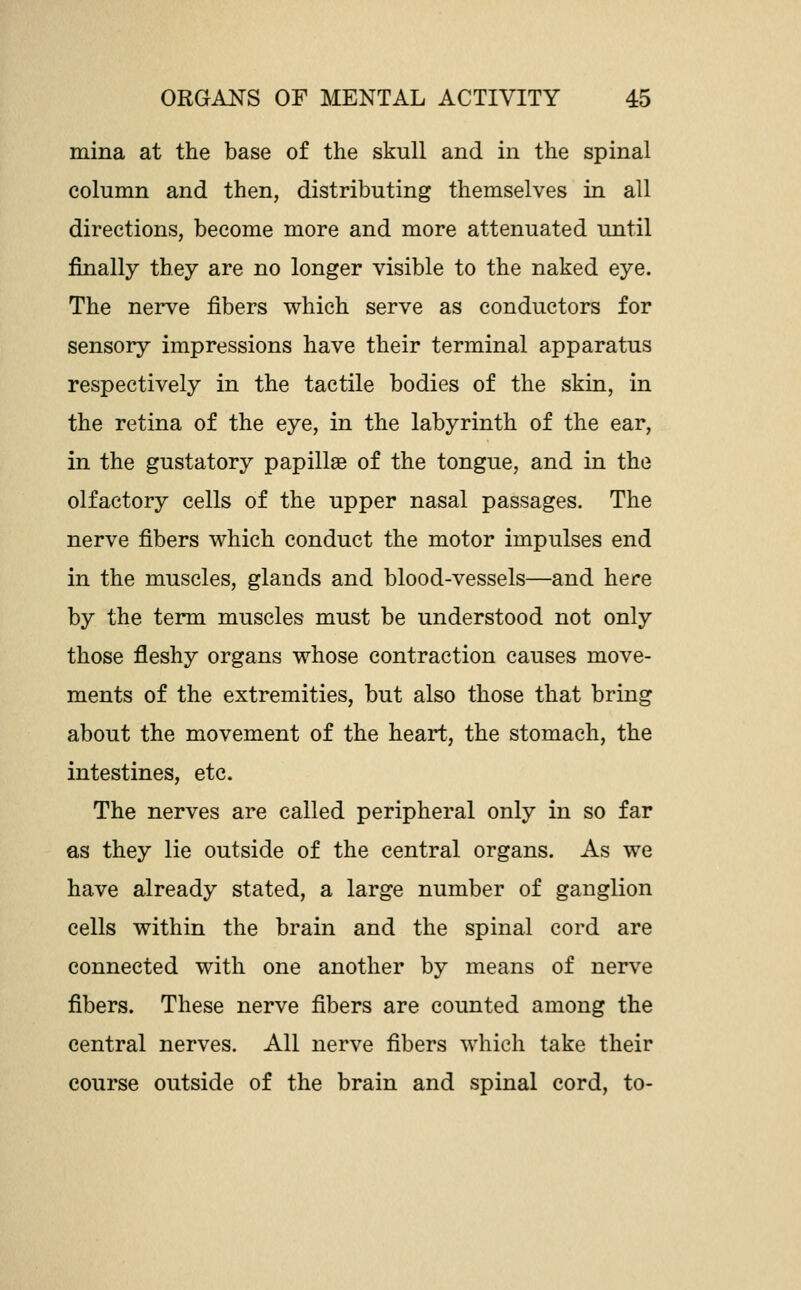 mina at the base of the skull and in the spinal column and then, distributing themselves in all directions, become more and more attenuated until finally they are no longer visible to the naked eye. The nerve fibers which serve as conductors for sensory impressions have their terminal apparatus respectively in the tactile bodies of the skin, in the retina of the eye, in the labyrinth of the ear, in the gustatory papillse of the tongue, and in the olfactory cells of the upper nasal passages. The nerve fibers which conduct the motor impulses end in the muscles, glands and blood-vessels—and here by the term muscles must be understood not only those fleshy organs whose contraction causes move- ments of the extremities, but also those that bring about the movement of the heart, the stomach, the intestines, etc. The nerves are called peripheral only in so far as they lie outside of the central organs. As we have already stated, a large number of ganglion cells within the brain and the spinal cord are connected with one another by means of nerve fibers. These nerve fibers are counted among the central nerves. All nerve fibers which take their course outside of the brain and spinal cord, to-