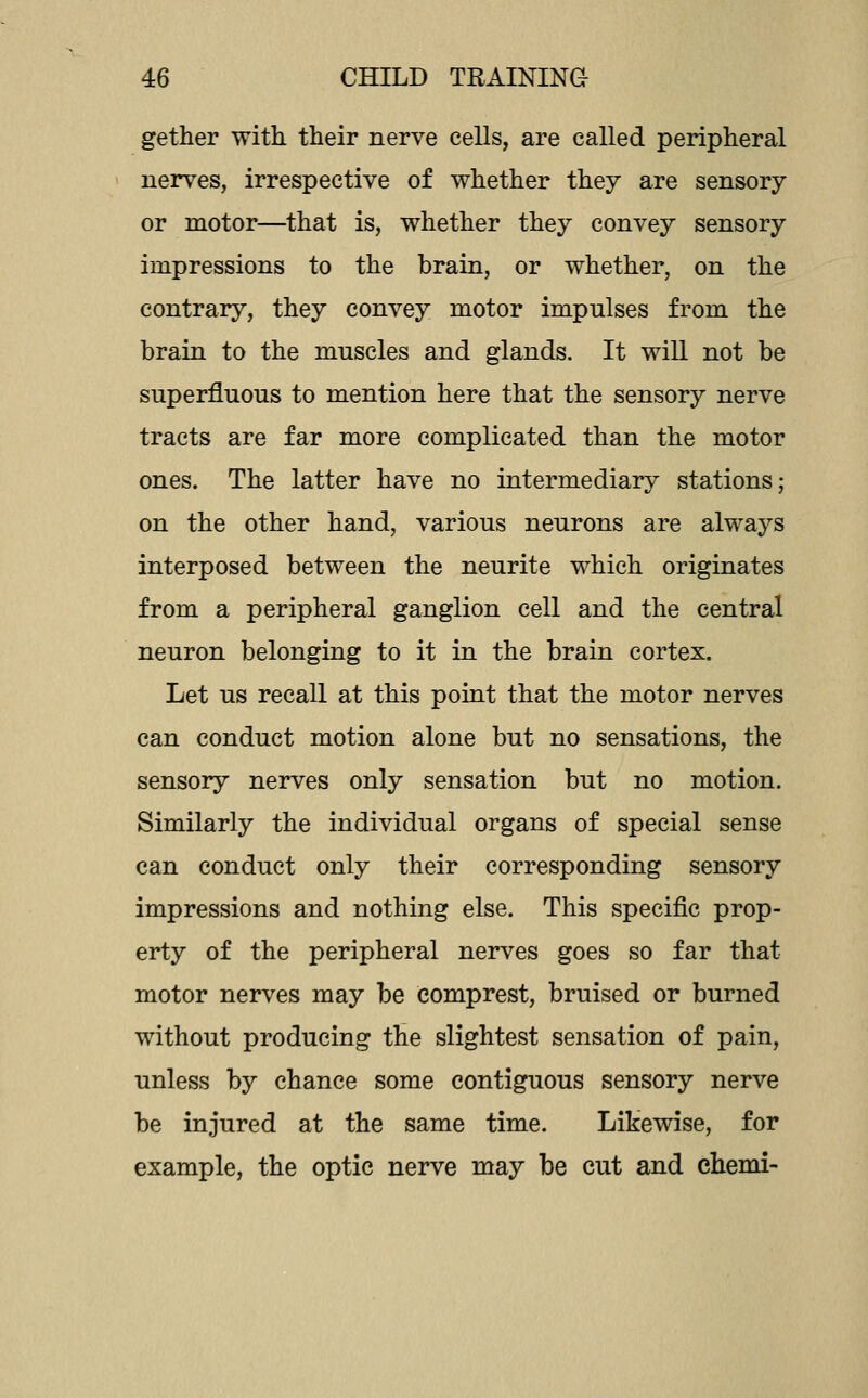 gether with their nerve cells, are called peripheral nerves, irrespective of whether they are sensory or motor—^that is, whether they convey sensory impressions to the brain, or whether, on the contrary, they convey motor impulses from the brain to the muscles and glands. It wiU not be superfluous to mention here that the sensory nerve tracts are far more complicated than the motor ones. The latter have no intermediary stations; on the other hand, various neurons are always interposed between the neurite which originates from a peripheral ganglion cell and the central neuron belonging to it in the brain cortex. Let us recall at this point that the motor nerves can conduct motion alone but no sensations, the sensory nerves only sensation but no motion. Similarly the individual organs of special sense can conduct only their corresponding sensory impressions and nothing else. This specific prop- erty of the peripheral nerves goes so far that motor nerves may be comprest, bruised or burned without producing the slightest sensation of pain, unless by chance some contiguous sensory nerve be injured at the same time. Likewise, for example, the optic nerve may be cut and ehemi-