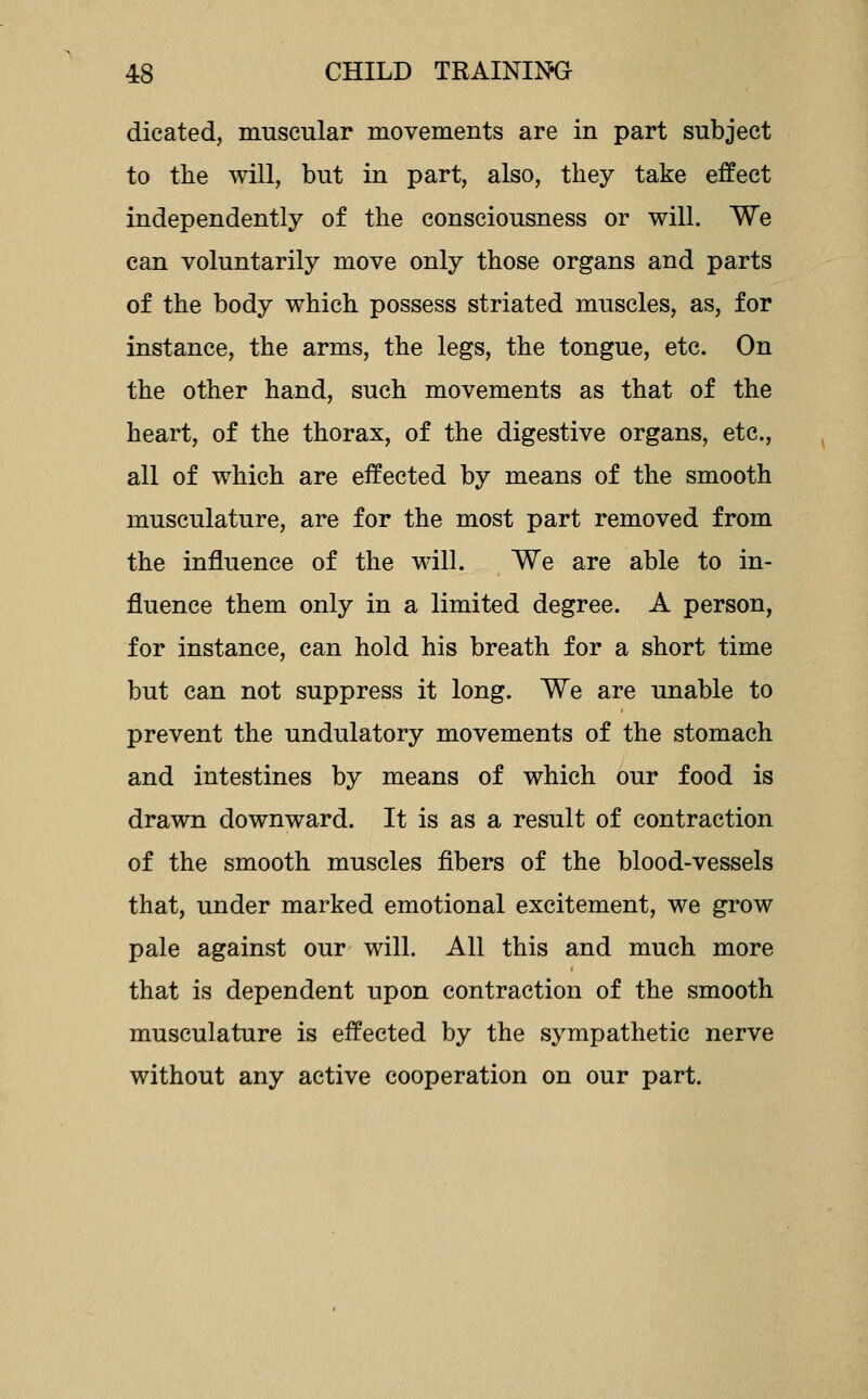 dicated, muscular movements are in part subject to the will, but in part, also, they take effect independently of the consciousness or will. We can voluntarily move only those organs and parts of the body which possess striated muscles, as, for instance, the arms, the legs, the tongue, etc. On the other hand, such movements as that of the heart, of the thorax, of the digestive organs, etc., all of which are effected by means of the smooth musculature, are for the most part removed from the influence of the will. We are able to in- fluence them only in a limited degree. A person, for instance, can hold his breath for a short time but can not suppress it long. We are unable to prevent the undulatory movements of the stomach and intestines by means of which our food is drawn downward. It is as a result of contraction of the smooth muscles fibers of the blood-vessels that, under marked emotional excitement, we grow pale against our will. All this and much more that is dependent upon contraction of the smooth musculature is effected by the sympathetic nerve without any active cooperation on our part.