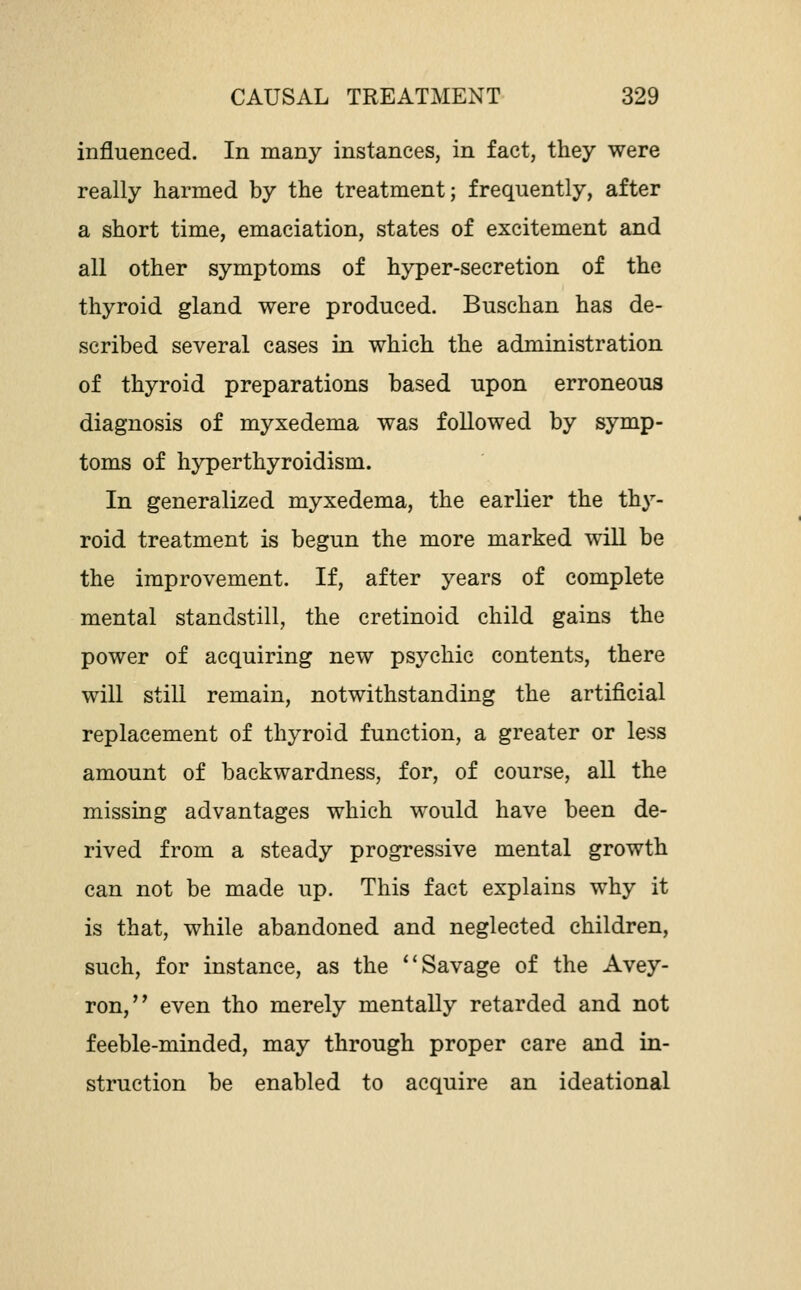 influenced. In many instances, in fact, they were really harmed by the treatment; frequently, after a short time, emaciation, states of excitement and all other symptoms of hyper-secretion of the thyroid gland were produced. Buschan has de- scribed several cases in which the administration of thyroid preparations based upon erroneous diagnosis of myxedema was followed by symp- toms of hyperthyroidism. In generalized myxedema, the earlier the thy- roid treatment is begun the more marked wiU be the improvement. If, after years of complete mental standstill, the cretinoid child gains the power of acquiring new psychic contents, there will still remain, notwithstanding the artificial replacement of thyroid function, a greater or less amount of backwardness, for, of course, all the missing advantages which would have been de- rived from a steady progressive mental growth can not be made up. This fact explains why it is that, while abandoned and neglected children, such, for instance, as the Savage of the Avey- ron, even tho merely mentally retarded and not feeble-minded, may through proper care and in- struction be enabled to acquire an ideational