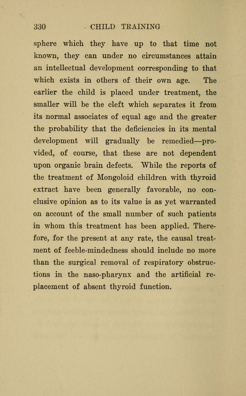 sphere which they have up to that time not known, they can under no circumstances attain an intellectual development corresponding to that which exists in others of their own age. The earlier the child is placed under treatment, the smaller will be the cleft which separates it from its normal associates of equal age and the greater the probability that the deficiencies in its mental development will gradually be remedied—pro- vided, of course, that these are not dependent upon organic brain defects. While the reports of the treatment of Mongoloid children with thyroid extract have been generally favorable, no con- clusive opinion as to its value is as yet warranted on account of the small number of such patients in whom this treatment has been applied. There- fore, for the present at any rate, the causal treat- ment of feeble-mindedness should include no more than the surgical removal of respiratory obstruc- tions in the naso-pharynx and the artificial re- placement of absent thyroid function.