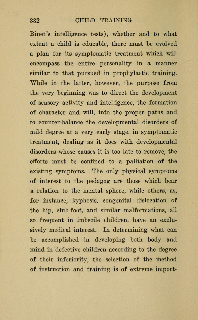 Binet's intelligence tests), whether and to what extent a child is educable, there must be evolved a plan for its symptomatic treatment which will encompass the entire personality in a manner similar to that pursued in prophylactic training. While in the latter, however, the purpose from the very beginning was to direct the development of sensory activity and intelligence, the formation of character and will, into the proper paths and to counter-balance the developmental disorders of mild degree at a very early stage, in symptomatic treatment, dealing as it does with developmental disorders whose causes it is too late to remove, the efforts must be confined to a palliation of the existing symptoms. The only physical symptoms of interest to the pedagog are those which bear a relation to the mental sphere, while others, as, for instance, kyphosis, congenital dislocation of the hip, club-foot, and similar malformations, all so frequent in imbecile children, have an exclu- sively medical interest. In determining what can be accomplished in developing both body and mind in defective children according to the degree of their inferiority, the selection of the method of instruction and training is of extreme import-