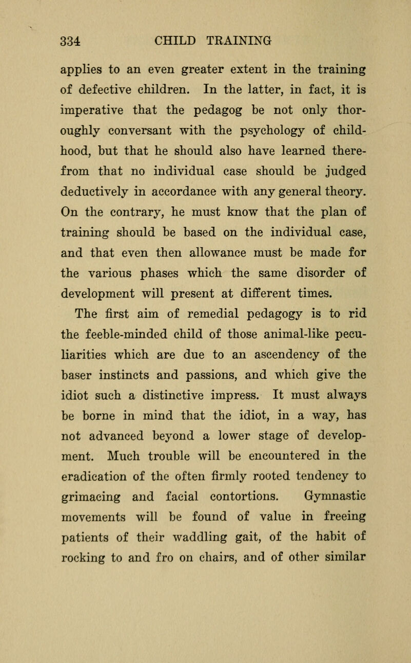 applies to an even greater extent in the training of defective children. In the latter, in fact, it is imperative that the pedagog be not only thor- oughly conversant with the psychology of child- hood, but that he should also have learned there- from that no individual case should be judged deductively in accordance with any general theory. On the contrary, he must know that the plan of training should be based on the individual case, and that even then allowance must be made for the various phases which the same disorder of development will present at different times. The first aim of remedial pedagogy is to rid the feeble-minded child of those animal-like pecu- liarities which are due to an ascendency of the baser instincts and passions, and which give the idiot such a distinctive impress. It must always be borne in mind that the idiot, in a way, has not advanced beyond a lower stage of develop- ment. Much trouble will be encountered in the eradication of the often firmly rooted tendency to grimacing and facial contortions. Gymnastic movements will be found of value in freeing patients of their waddling gait, of the habit of rocking to and fro on chairs, and of other similar