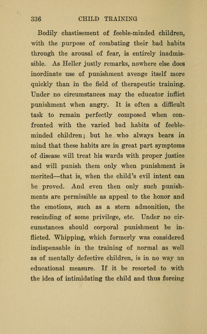 Bodily chastisement of feeble-minded children, with the purpose of combating their bad habits through the arousal of fear, is entirely inadmis- sible. As Heller justly remarks, nowhere else does inordinate use of punishment avenge itself more quickly than in the field of therapeutic training. Under no circumstances may the educator inflict punishment when angry. It is often a difficult task to remain perfectly composed when con- fronted with the varied bad habits of feeble- minded children; but he who always bears in mind that these habits are in great part symptoms of disease will treat his wards with proper justice and will punish them only when punishment is merited—that is, when the child's evil intent can be proved. And even then only such punish- ments are permissible as appeal to the honor and the emotions, such as a stern admonition, the rescinding of some privilege, etc. Under no cir- cumstances should corporal punishment be in- flicted. Whipping, which formerly was considered indispensable in the training of normal as well as of mentally defective children, is in no way an educational measure. If it be resorted to with the idea of intimidating the child and thus forcing