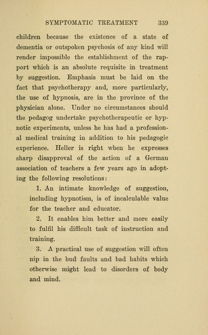children because the existence of a state of dementia or outspoken psychosis of any kind will render impossible the establishment of the rap- port which is an absolute requisite in treatment by suggestion. Emphasis must be laid on the fact that psychotherapy and, more particularly, the use of hypnosis, are in the province of the physician alone. Under no circumstances should the pedagog undertake psychotherapeutic or hj^p- notic experiments, unless he has had a profession- al medical training in addition to his pedagogic experience. Heller is right when he expresses sharp disapproval of the action of a German association of teachers a few years ago in adopt- ing the following resolutions: 1. An intimate knowledge of suggestion, including hypnotism, is of incalculable value for the teacher and educator. 2. It enables him better and more easily to fulfil his difficult task of instruction and training. 3. A practical use of suggestion will often nip in the bud faults and bad habits which otherwise might lead to disorders of body and mind.