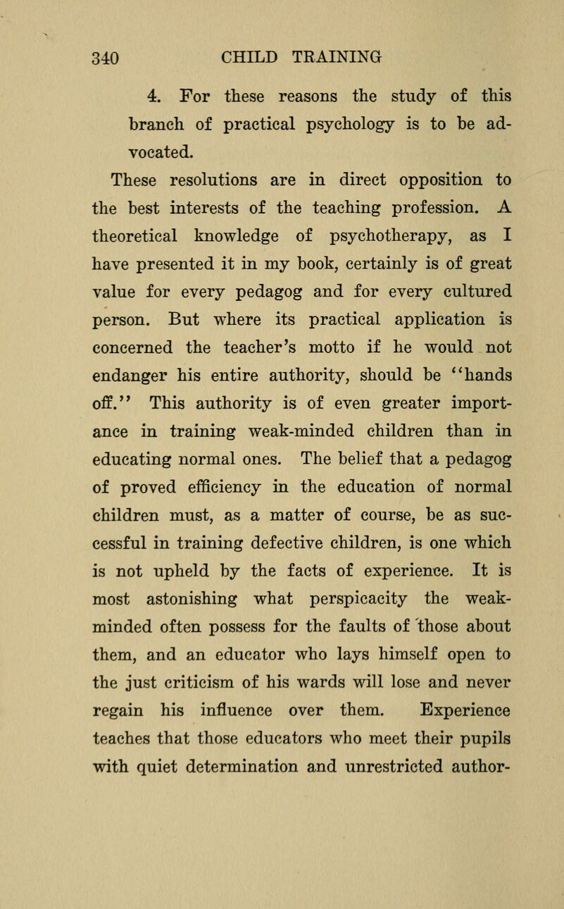 4. For these reasons the study of this branch of practical psychology is to be ad- vocated. These resolutions are in direct opposition to the best interests of the teaching profession. A theoretical knowledge of psychotherapy, as I have presented it in my book, certainly is of great value for every pedagog and for every cultured person. But where its practical application is concerned the teacher's motto if he would not endanger his entire authority, should be *'hands off.'' This authority is of even greater import- ance in training weak-minded children than in educating normal ones. The belief that a pedagog of proved efficiency in the education of normal children must, as a matter of course, be as suc- cessful in training defective children, is one which is not upheld by the facts of experience. It is most astonishing what perspicacity the weak- minded often possess for the faults of those about them, and an educator who lays himself open to the just criticism of his wards will lose and never regain his influence over them. Experience teaches that those educators who meet their pupils with quiet determination and unrestricted author-