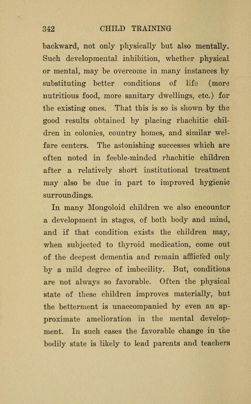 backward, not only physically but also mentally. Such developmental inhibition, whether physical or mental, may be overcome in many instances by substituting better conditions of life (more nutritious food, more sanitary dwellings, etc.) for the existing ones. That this is so is shown by the good results obtained by placing rhaehitic chil- dren in colonies, country homes, and similar wel- fare centers. The astonishing successes which are often noted in feeble-minded rhaehitic children after a relatively short institutional treatment may also be due in part to improved hygienic surroundings. In many Mongoloid children we also encounter a development in stages, of both body and mind, and if that condition exists the children may, when subjected to thyroid medication, come out of the deepest dementia and remain afflicted only by a mild degree of imbecility. But, conditions are not always so favorable. Often the physical state of these children improves materially, but the betterment is unaccompanied by even an ap- proximate amelioration in the mental develop- ment. In such cases the favorable change in the bodily state is likely to lead parents and teachers