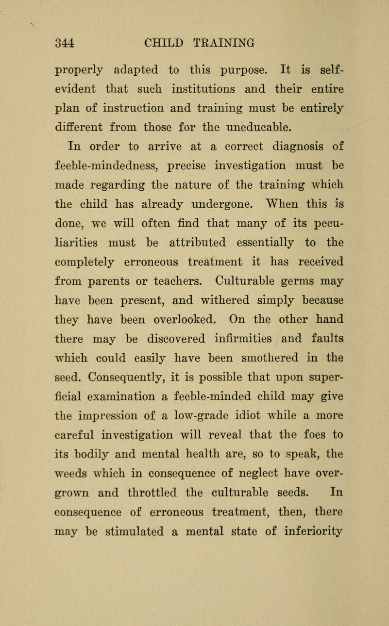 properly adapted to this purpose. It is self- evident that such institutions and their entire plan of instruction and training must be entirely different from those for the uneducable. In order to arrive at a correct diagnosis of feeble-mindedness, precise investigation must be made regarding the nature of the training which the child has already undergone. When this is done, we will often find that many of its pecu- liarities must be attributed essentially to the completely erroneous treatment it has received from parents or teachers. Culturable germs may have been present, and withered simply because they have been overlooked. On the other hand there may be discovered infirmities and faults which could easily have been smothered in the seed. Consequently, it is possible that upon super- ficial examination a feeble-minded child may give the impression of a low-grade idiot while a more careful investigation will reveal that the foes to its bodily and mental health are, so to speak, the weeds which in consequence of neglect have over- grown and throttled the culturable seeds. In consequence of erroneous treatment, then, there may be stimulated a mental state of inferiority