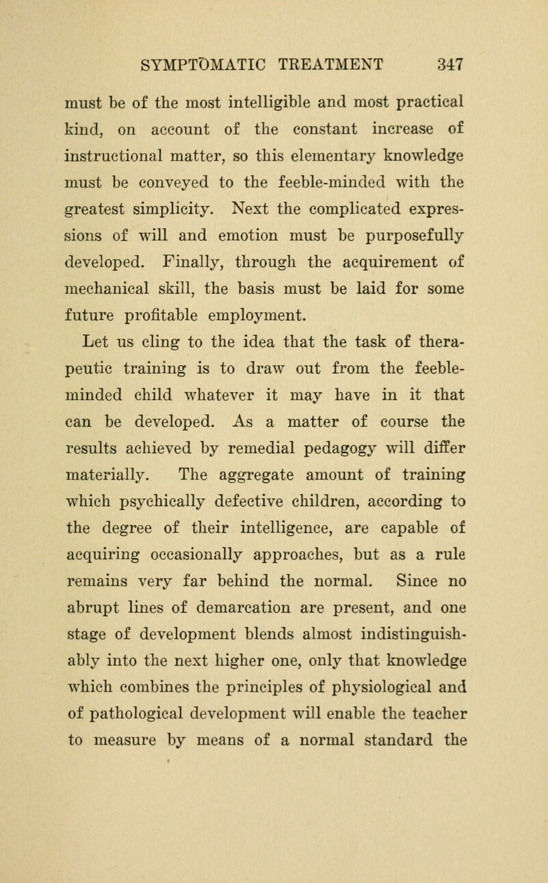 must be of the most intelligible and most practical kind, on account of the constant increase of instructional matter, so this elementary knowledge must be conveyed to the feeble-minded with the greatest simplicity. Next the complicated expres- sions of will and emotion must be purposefully developed. Finally, through the acquirement of mechanical skill, the basis must be laid for some future profitable employment. Let us cling to the idea that the task of thera- peutic training is to draw out from the feeble- minded child whatever it may have in it that can be developed. As a matter of course the results achieved by remedial pedagog} will differ materially. The aggregate amount of training which psychically defective children, according to the degree of their intelligence, are capable of acquiring occasionally approaches, but as a rule remains very far behind the normal. Since no abrupt lines of demarcation are present, and one stage of development blends almost indistinguish- ably into the next higher one, only that knowledge which combines the principles of physiological and of pathological development will enable the teacher to measure by means of a normal standard the