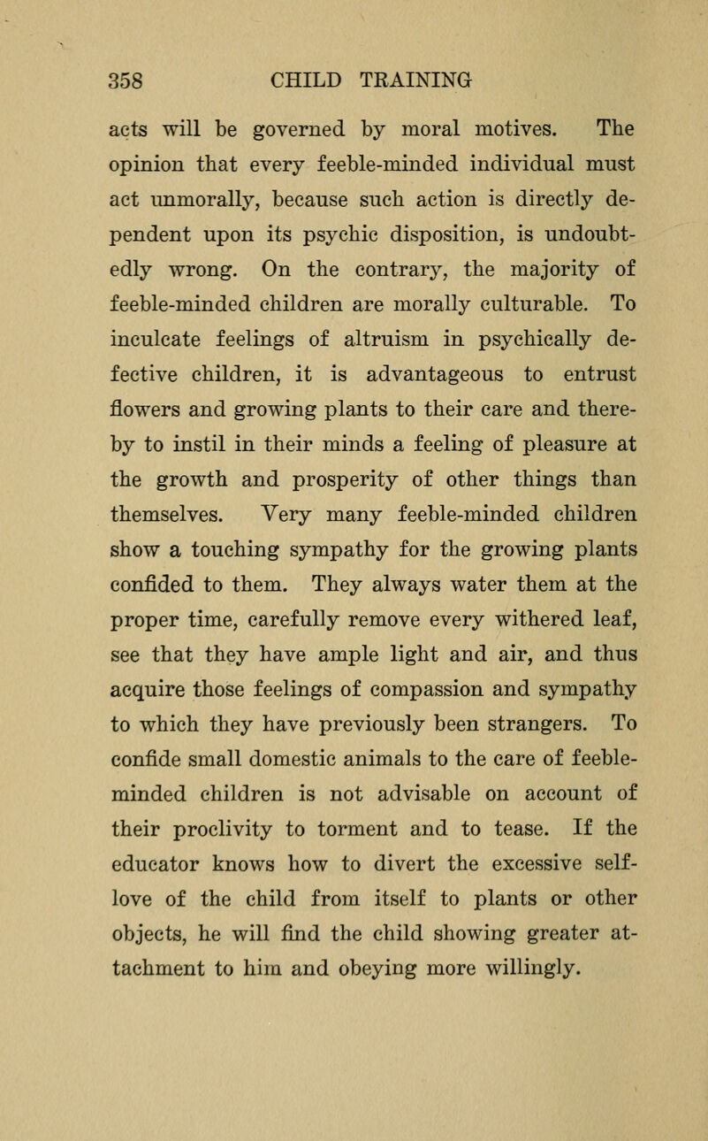 acts will be governed by moral motives. The opinion that every feeble-minded individual must act unmorally, because such action is directly de- pendent upon its psychic disposition, is undoubt- edly wrong. On the contrary, the majority of feeble-minded children are morally culturable. To inculcate feelings of altruism in psychically de- fective children, it is advantageous to entrust flowers and growing plants to their care and there- by to instil in their minds a feeling of pleasure at the growth and prosperity of other things than themselves. Very many feeble-minded children show a touching sympathy for the growing plants confided to them. They always water them at the proper time, carefully remove every withered leaf, see that they have ample light and air, and thus acquire those feelings of compassion and sympathy to which they have previously been strangers. To confide small domestic animals to the care of feeble- minded children is not advisable on account of their proclivity to torment and to tease. If the educator knows how to divert the excessive self- love of the child from itself to plants or other objects, he will find the child showing greater at- tachment to him and obeying more willingly.