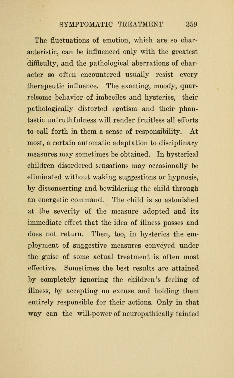 The fluctuations of emotion, which are so char- acteristic, can be influenced only with the greatest difficulty, and the pathological aberrations of char- acter so often encountered usually resist every therapeutic influence. The exacting, moody, quar- relsome behavior of imbeciles and hysterics, their pathologically distorted egotism and their phan- tastic untruthfulness will render fruitless all efforts to call forth in them a sense of responsibility. At most, a certain automatic adaptation to disciplinary measures may sometimes be obtained. In hysterical children disordered sensations may occasionally be eliminated without waking suggestions or hypnosis, by disconcerting and bewildering the child through an energetic command. The child is so astonished at the severity of the measure adopted and its immediate effect that the idea of illness passes and does not return. Then, too, in hysterics the em- ployment of suggestive measures conveyed under the guise of some actual treatment is often most effective. Sometimes the best results are attained by completely ignoring the children's feeling of illness, by accepting no excuse and holding them entirely responsible for their actions. Only in that way can the will-power of neuropathically tainted