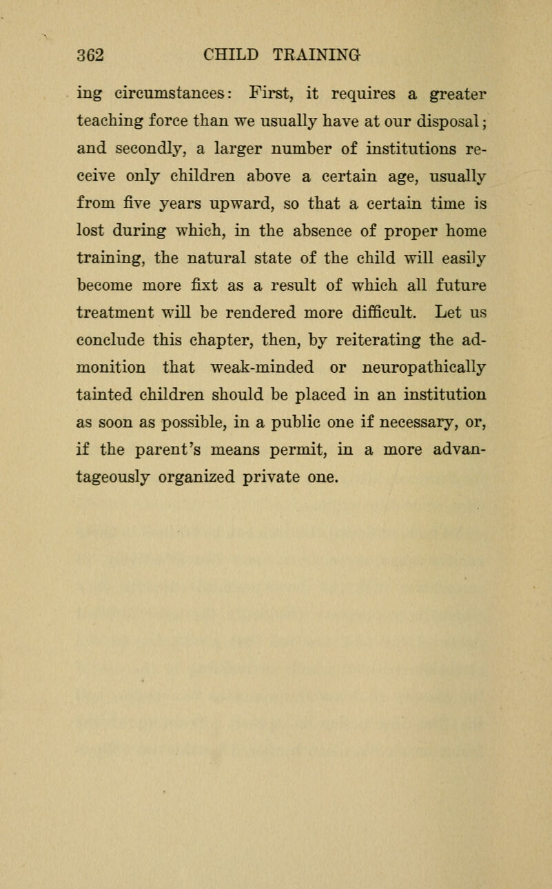 ing circumstances: First, it requires a greater teaching force than we usually have at our disposal; and secondly, a larger number of institutions re- ceive only children above a certain age, usually from five years upward, so that a certain time is lost during which, in the absence of proper home training, the natural state of the child will easily become more fi:xt as a result of which all future treatment wiU be rendered more difficult. Let us conclude this chapter, then, by reiterating the ad- monition that weak-minded or neuropathically tainted children should be placed in an institution as soon as possible, in a public one if necessary, or, if the parent's means permit, in a more advan- tageously organized private one.