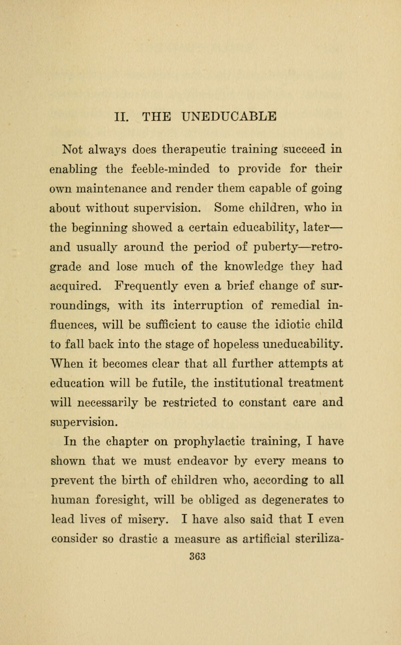 II. THE UNEDUCABLE Not always does therapeutic training succeed in enabling the feeble-minded to provide for their own maintenance and render them capable of going about without supervision. Some children, who in the beginning showed a certain educability, later— and usually around the period of puberty—retro- grade and lose much of the knowledge they had acquired. Frequently even a brief change of sur- roundings, with its interruption of remedial in- fluences, will be sufficient to cause the idiotic child to fall back into the stage of hopeless uneducability. When it becomes clear that all further attempts at education will be futile, the institutional treatment will necessarily be restricted to constant care and supervision. In the chapter on prophylactic training, I have shown that we must endeavor by every means to prevent the birth of children who, according to all human foresight, will be obliged as degenerates to lead lives of misery. I have also said that I even consider so drastic a measure as artificial steriliza-