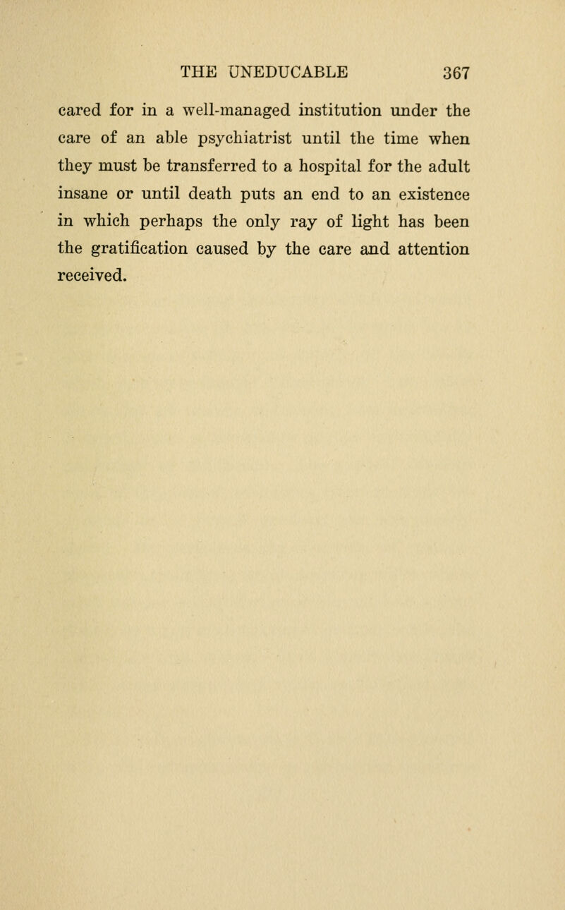 cared for in a well-managed institution under the care of an able psychiatrist until the time when they must be transferred to a hospital for the adult insane or until death puts an end to an existence in which perhaps the only ray of light has been the gratification caused by the care and attention received.