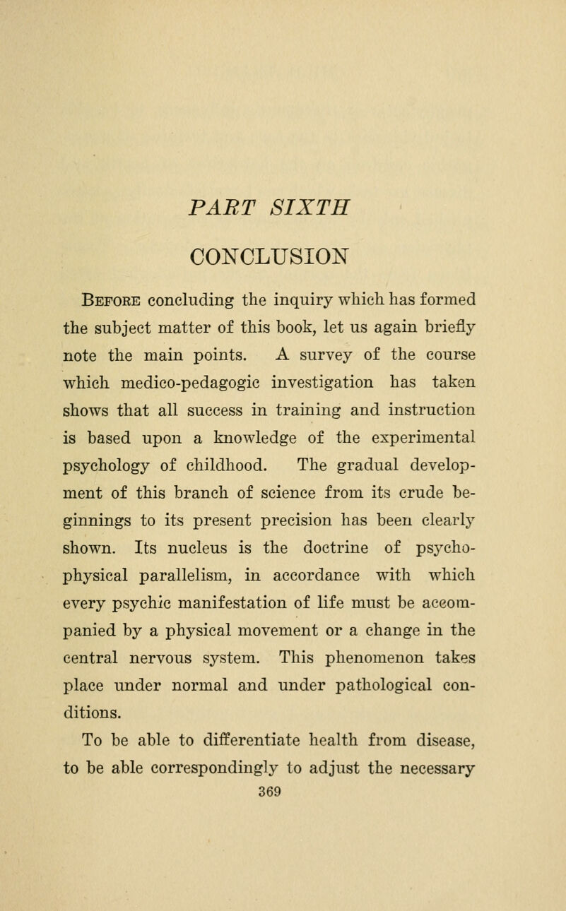 PART SIXTH CONCLUSION Before concluding the inquiry which, has formed the subject matter of this book, let us again briefly note the main points. A survey of the course which medico-pedagogic investigation has taken shows that all success in training and instruction is based upon a knowledge of the experimental psychology of childhood. The gradual develop- ment of this branch of science from its crude be- ginnings to its present precision has been clearly shown. Its nucleus is the doctrine of psycho- physical parallelism, in accordance with which every psychic manifestation of life must be accom- panied by a physical movement or a change in the central nervous system. This phenomenon takes place under normal and under pathological con- ditions. To be able to differentiate health from disease, to be able correspondingly to adjust the necessary