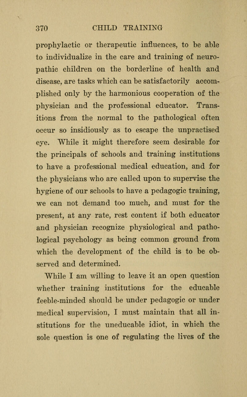 prophylactic or therapeutic influences, to be able to individualize in the care and training of neuro- pathic children on the borderline of health and disease, are tasks which can be satisfactorily accom- plished only by the harmonious cooperation of the physician and the professional educator. Trans- itions from the normal to the pathological often occur so insidiously as to escape the unpractised eye. While it might therefore seem desirable for the principals of schools and training institutions to have a professional medical education, and for the physicians who are called upon to supervise the hygiene of our schools to have a pedagogic training, we can not demand too much, and must for the present, at any rate, rest content if both educator and physician recognize physiological and patho- logical psychology as being common ground from which the development of the child is to be ob- served and determined. While I am willing to leave it an open question whether training institutions for the educable feeble-minded should be under pedagogic or under medical supervision, I must maintain that all in- stitutions for the uneducable idiot, in which the sole question is one of regulating the lives of the