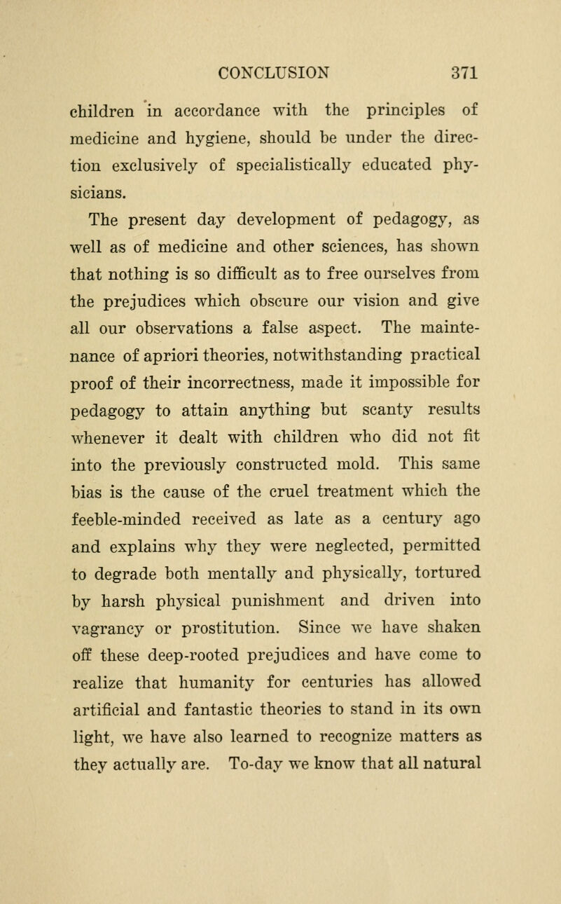 children in accordance with the principles of medicine and hygiene, should be under the direc- tion exclusively of specialistically educated phy- sicians. The present day development of pedagogy, as well as of medicine and other sciences, has show^n that nothing is so difficult as to free ourselves from the prejudices which obscure our vision and give all our observations a false aspect. The mainte- nance of apriori theories, notwithstanding practical proof of their incorrectness, made it impossible for pedagogy to attain anything but scanty results whenever it dealt with children who did not fit into the previously constructed mold. This same bias is the cause of the cruel treatment which the feeble-minded received as late as a century ago and explains why they were neglected, permitted to degrade both mentally and physically, tortured by harsh physical punishment and driven into vagrancy or prostitution. Since we have shaken off these deep-rooted prejudices and have come to realize that humanity for centuries has allowed artificial and fantastic theories to stand in its own light, we have also learned to recognize matters as they actually are. To-day we know that all natural