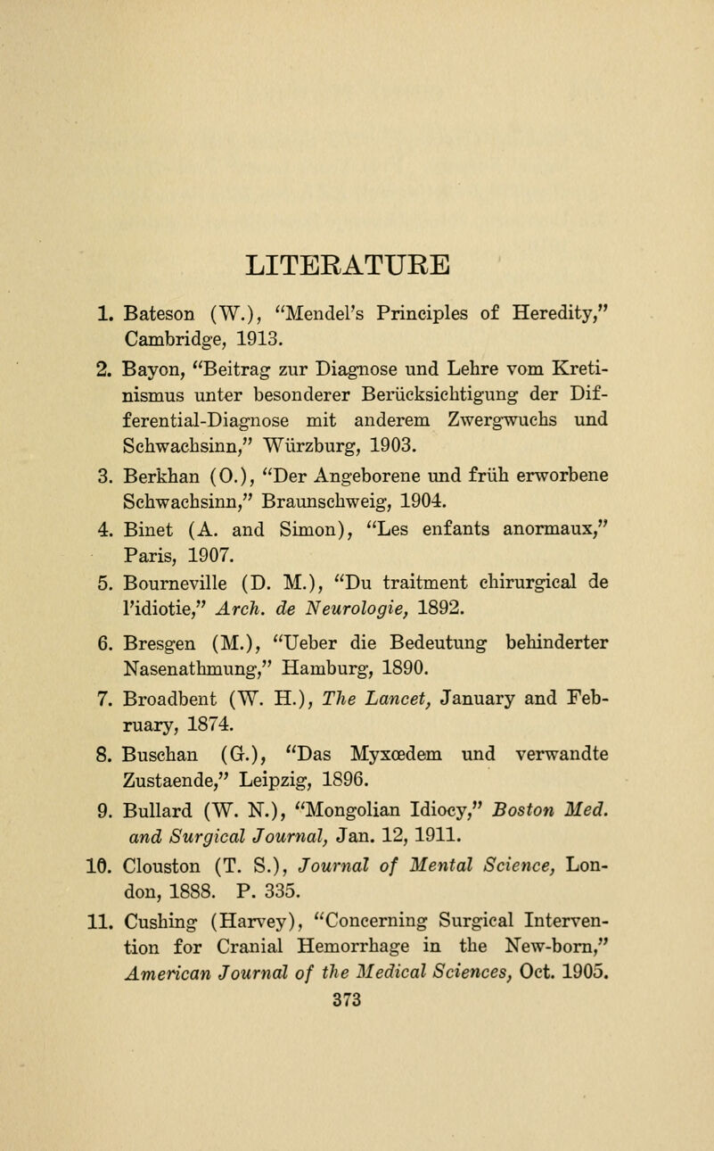 LITEEATURB 1. Bateson (W.), Mendel's Principles of Heredity, Cambridge, 1913. 2. Bayon, Beitrag zur Diagnose und Lehre vom Kreti- nismus unter besonderer Beriicksicbtigung der Dif- ferential-Diagnose mit anderem Zwerg-wuchs und Sehwacbsinn, Wiirzburg, 1903. 3. Berkhan (0.), Der Angeborene und friih erworbene Sehwacbsinn, Braunschweig, 1904. 4. Binet (A. and Simon), Les enfants anormaux, Paris, 1907. 5. Bourneville (D. M.), Du traitment ehirurgical de I'idiotie, Arch, de Neurologie, 1892. 6. Bresgen (M.), Ueber die Bedeutung behinderter Nasenathmung, Hamburg, 1890. 7. Broadbent (W. H.), The Lancet, January and Feb- ruary, 1874. 8. Buschan (G.), Das Myxcedem und verwandte Zustaende, Leipzig, 1896. 9. Bullard (W. K.), Mongolian Idiocy, Boston Med. and Surgical Journal, Jan. 12, 1911. 10. Clouston (T. S.), Journal of Mental Science, Lon- don, 1888. P. 335. 11. Gushing (Harvey), Concerning Surgical Interven- tion for Cranial Hemorrhage in the New-bom, American Journal of the Medical Sciences, Oct. 1905.