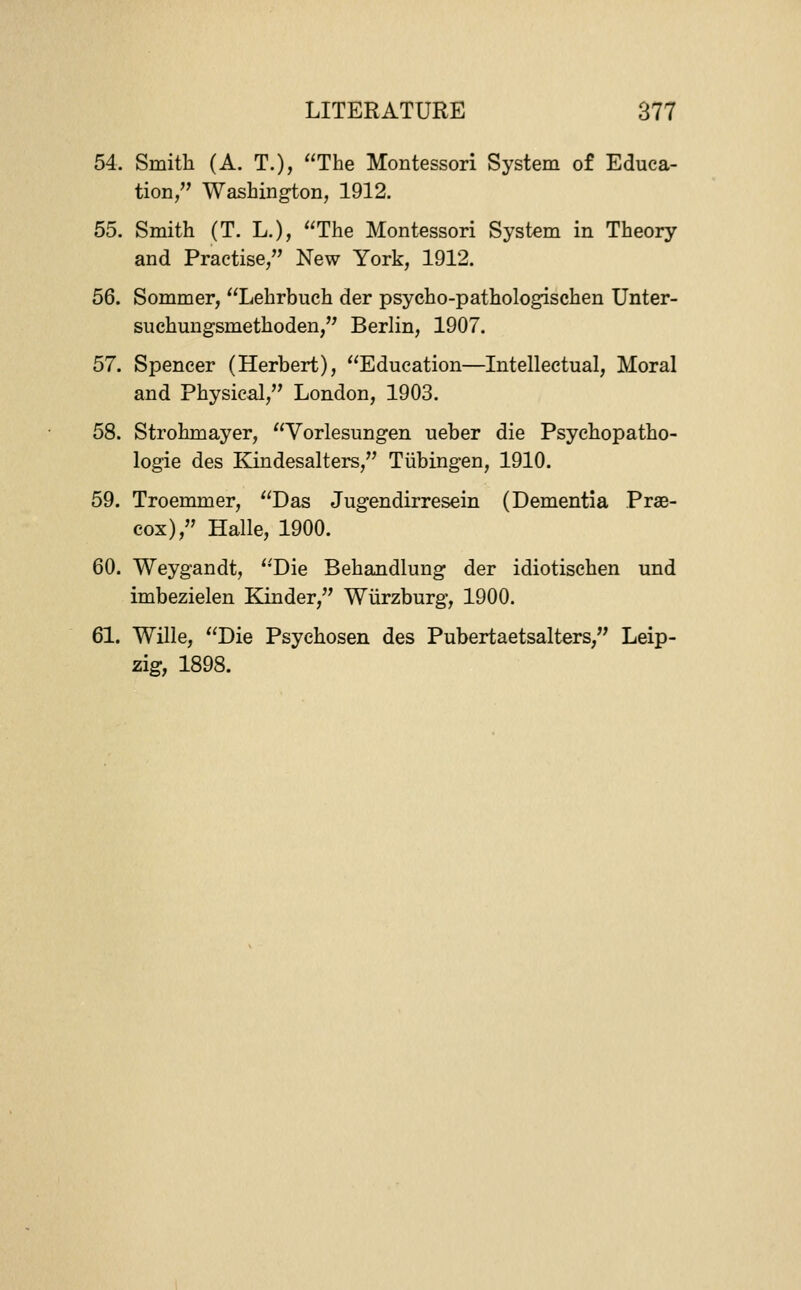 54. Smith (A. T.), The Montessori System of Educa- tion, Washington, 1912. 55. Smith (T. L.), The Montessori System in Theory and Practise, New York, 1912. 56. Sommer, Lehrbuch der psycho-pathologischen Unter- suchungsmethoden, Berlin, 1907. 57. Spencer (Herbert), Education—Intellectual, Moral and Physical, London, 1903. 58. Strohmayer, Vorlesungen ueber die Psychopatho- logie des Kindesalters, Tiibingen, 1910. 59. Troemmer, Das Jugendirresein (Dementia Prae- cox), Halle, 1900. 60. Weygandt, 'Die Behandlung der idiotisehen und imbezielen Kinder, Wiirzburg, 1900. 61. Wille, Die Psychosen des Pubertaetsalters, Leip- zig, 1898.