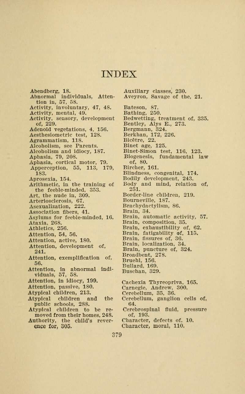 INDEX Abendberg, 18. Abnormal individuals, Atten- tion in, 57, 58. Activity, involuntary, 47, 48. Activity, mental, 49. Activity, sensory, development of, 229. Adenoid vegetations, 4, 156. Aesthesiometric test, 128. Agrammatism, 118. Alcoholism, see Parents. Alcoholism and idiocy, 187. Aphasia, 79, 208. Aphasia, cortical motor, 79. Apperception, 55, 113, 179, 183. Aprosexia, 154. Arithmetic, in the training of the feeble-minded, 353. Art, the nude in, 309. Arteriosclerosis, 67. Asexualization, 222. Association fibers, 41. Asylums for feeble-minded, 16. Ataxia. 268. Athletics, 256. Attention, 54, 56. Attention, active, 180, Attention, development of, 241. Attention, exemplification of. 56. Attention, in abnormal indi- viduals, 57, 58. Attention, in idiocy, 199. Attention, passive, 180. Atypical children, 213. Atypical children and the public schools, 288. Atypical children to be re- moved from their homes, 248. Authority, the child's rever- ence for, 305. Auxiliary classes, 230. Aveyron, Savage of the, 21. Bateson, 87, Bathing, 250. Bedwetting, treatment of. 335. Bentley, Alys E., 273. Bergmann, 324. Berkhan, 172, 226. Bicetre, 22. Binet age, 125. Binet-Simon test, 116, 123. Biogenesis, fundamental law of, 80. Bircher, 161. Blindness, congenital, 174. Bodily development, 243. Body and mind, relation of, 251. Border-line children, 219. Bourneville, 187. Brachydactylism, 86. Brain, 34. Brain, automatic activity, 57. Brain, composition, 35. Brain, exhaustibility of. 62. Brain, fatigability of, 115. Brain, fissures of, 36. Brain, localization. 34. Brain, puncture of, 324. Broadbent, 278. Bruehl, 156. Bullard. 169. Buschan, 329. Cachexia Thyreopriva. 165. Carnegie. Andrew. 300. Cerebellum, 35. 36. Cerebellum, ganglion cells of, 64. Cerebrospinal fluid, pressure of. 193. Character, defects of. 10. Character, moral, 110.