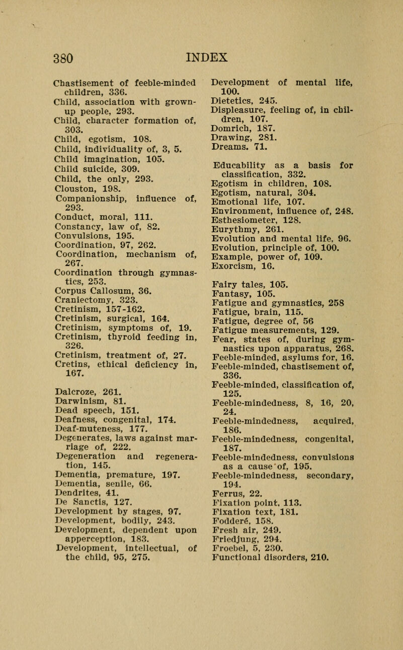 Chastisement of feeble-minded children, 336. Child, association with grown- up people, 293. Child, character formation of, 303. Child, egotism, 108. Child, individuality of, 3, 5. Child imagination, 105. Child suicide, 309. Child, the only, 293. Clouston, 198. Companionship, influence of, 293. Conduct, moral, 111. Constancy, law of, 82. Convulsions, 195. Coordination, 97, 262. Coordination, mechanism of, 267. Coordination through gymnas- tics, 253. Corpus Callosum, 36. Craniectomy, 323. Cretinism, 157-162. Cretinism, surgical, 164. Cretinism, symptoms of, 19. Cretinism, thyroid feeding in, 326. Cretinism, treatment of, 27. Cretins, ethical deficiency in, 167. Dalcroze, 261. Darwinism, 81. Dead speech, 151. Deafness, congenital, 174. Deaf-muteness, 177. Degenerates, laws against mar- riage of, 222. Degeneration and regenera- tion, 145. Dementia, premature, 197. Dementia, senile, 66. Dendrites, 41. De Sanctis, 127. Development by stages, 97. Development, bodily, 243. Development, dependent upon apperception, 183. Development, intellectual, of the child, 95, 275. Development of mental life, 100. Dietetics, 245. Displeasure, feeling of, in chil- dren, 107. Domrich, 187. Drawing, 281. Dreams. 71. Educability as a basis for classification, 332. Egotism in children, 108. Egotism, natural, 304. Emotional life, 107. Environment, Influence of, 248. Esthesiometer, 128. Eurythmy, 261. Evolution and mental life, 96. Evolution, principle of, 100. Example, power of, 109. Exorcism, 16. Fairy tales, 105. Fantasy, 105. Fatigue and gymnastics, 258 Fatigue, brain, 115. Fatigue, degree of, 56 Fatigue measurements, 129. Fear, states of, during gym- nastics upon apparatus, 268. Feeble-minded, asylums for, 16. Feeble-minded, chastisement of, 336. Feeble-minded, classiflcation of, 125. Feeble-mindedness, 8, 16, 20, 24. Feeble-mindedness, acquired, 186. Feeble-mindedness, congenital, 187. Feeble-mindedness, convulsions as a cause of, 195. Feeble-mindedness, secondary, 194. Ferrus, 22. Fixation point, 113. Fixation text, 181. Fodderg, 158. Fresh air, 249. Frledjung, 294. Froebel, 5, 230. Functional disorders, 210.