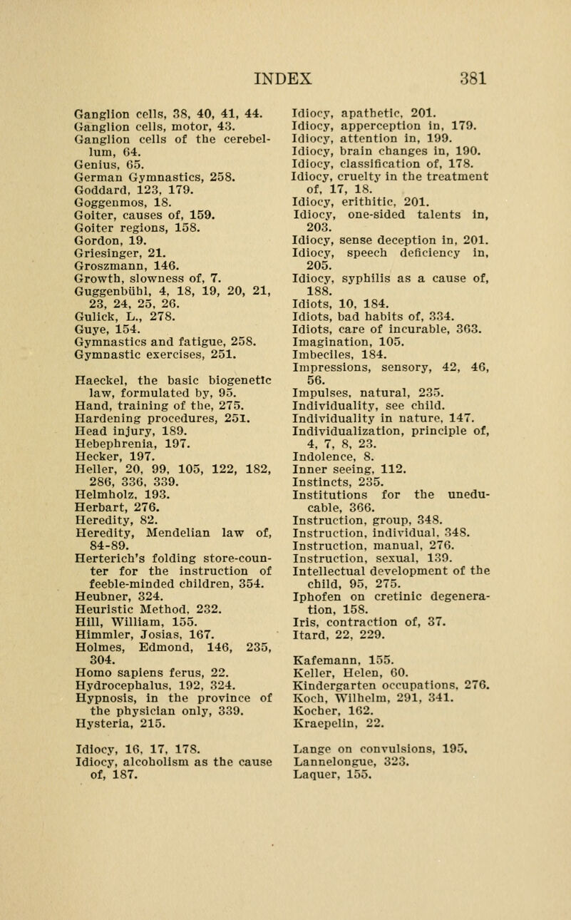 Ganglion cells, 38, 40, 41, 44. Ganglion cells, motor, 43. Ganglion cells of the cerebel- lum, G4, Genius, G5. German Gymnastics, 258. Goddard, 123, 179. Goggeumos, 18. Goiter, causes of, 159. Goiter regions, 158. Gordon, 19. Griesinger, 21. Groszmann, 146. Growth, slowness of, 7. Guggenbuhl, 4, 18, 19, 20, 21, 23, 24, 25, 26. Gulick, L., 278. Guye, 154. Gymnastics and fatigue, 258. Gymnastic exercises, 251. Haeckel, the basic biogenetic law, formulated by, 95. Hand, training of the, 275. Hardening procedures, 251. Head injury, 189. Hebephrenia, 197. Hecker, 197. Heller, 20, 99, 105, 122, 182, 286, 336, 339. Helmholz. 193. Herbart, 276. Heredity, 82. Heredity, Mendelian law of, 84-89. Herterich's folding store-coun- ter for the instruction of feeble-minded children, 354. Heubner, 324. Heuristic Method, 232. Hill, William, 155. Himmler, Josias, 167. Holmes, Edmond, 146, 235, 304. Homo sapiens ferus, 22. Hydrocephalus. 192, 324. Hypnosis, in the province of the physician only, 339. Hysteria, 215. Idiocy, 16. 17, 178. Idiocy, alcoholism as the cause of, 187. Idiocy, apathetic. 201. Idiocy, apperception in, 179. Idiocy, attention in, 199. Idiocy, brain changes in, 190. Idiocy, classification of, 178. Idiocy, cruelty in the treatment of, 17, 18. Idiocy, erithitic, 201. Idiocy, one-sided talents in, 203. Idiocy, sense deception in. 201. Idiocy, speech deficiency in, 205. Idiocy, syphilis as a cause of, 188 Idlotsi 10, 184. Idiots, bad habits of, 334. Idiots, care of incurable, 363. Imagination, 105. Imbeciles, 184. Impressions, sensory, 42, 46, 56. Impulses, natural, 235. Individuality, see child. Individuality in nature. 147. Individualization, principle of, 4, 7, 8, 23. Indolence, 8. Inner seeing. 112. Instincts, 285. Institutions for the unedu- cable, 366. Instruction, group, 348. Instruction, individual. 348. Instruction, manual, 276. Instruction, sexual, 130. Intellectual development of the child, 95, 275. Iphofen on cretinic degenera- tion, 158. Iris, contraction of, 37. Itard, 22, 229. Kafemann, 155. Keller, Helen, 60. Kindergarten occupations. 276. Koch, Wilhelm, 291, 341. Kocher, 162. Kraepelin, 22. Lange on convulsions, 195, Lannelongue, 323. Laquer, 155.