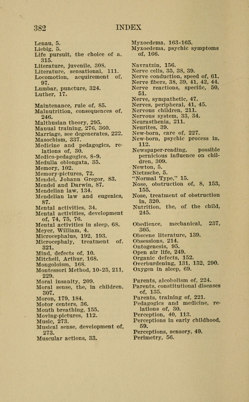 Lenau, 5. Liebig, 5. Life pursuit, the choice of a. 315. Literature, juvenile, SOS. Literature, sensational, 111. Locomotion, acquirement of, 97. Lumbar, puncture, 324. Luther, 17. Maintenance, rule of, 85. Malnutrition, consequences of. 246. Malthusian theory, 295. Manual training, 276, 360. Marriage, see degenerates, 222. Masochism, 337. Medicine and pedagogics, re- lations of, 30. Medico-pedagogics, 8-9. Medulla oblongata, 35. Memory, 102. Memory-pictures, 72. Mendel, Johann Gregor, 83. Mendel and Darwin, 87. Mendelian law, 134. Mendelian law and eugenics, 87. Mental activities, 34. Mental activities, development of, 74, 75, 76. Mental activities in sleep, 68. Meyer, William, 4. Microcephalus, 192, 193. Microcephaly, treatment of. 321. Mind,'defects of, 10. Mitchell, Arthur, 168. Mongoloism, 168. Montessori Method, 10-25, 211, 229. Moral insanity, 209. Moral sense, the, in children, 307. Moron, 179, 184. Motor centers, 36. Mouth breathing, 155. Moving-pictures, 112. Music, 273. Musical sense, development of, 273. Muscular actions, 33. Myxoedema, 163-165. Mvxoedema, psychic symptoms of, 166. Navratzin, 156. Nerve cells, 35, 38, 39. Nerve conduction, speed of, 61. Nerve fibers, 38, 39, 41, 42, 44. Nerve reactions, specific, 50, 51. Nerve, sympathetic, 47. Nerves, peripheral, 41, 45. Nervous children, 211. Nervous system, 33, 34. Neurasthenia, 211. Neurites, 39. New-born, care of, 227. New-born, psychic process in, 112. Newspaper-reading, possible pernicious influence on chil- dren, 309. Newton, 5. Nietzsche, 5. Normal Type, 15. Nose, obstruction of, 8, 153, 155. Nose, treatment of obstruction in, 320. Nutrition, the, of the child, 245. Obedience, mechanical, 237, 305. Obscene literature, 139. Obsessions, 214. Ontogenesis, 95. Open air life, 249. Organic defects, 152. Overburdening, 131, 132, 290. Oxygen in sleep, 69. Parents, alcoholism of, 224. Parents, constitutional diseases of, 135. Parents, training of, 221. Pedagogics and medicine, re- lations of, 30. Perception, 40, 113. Perceptions in early childhood, 59. Perceptions, sensory, 49. Perimetry, 56.