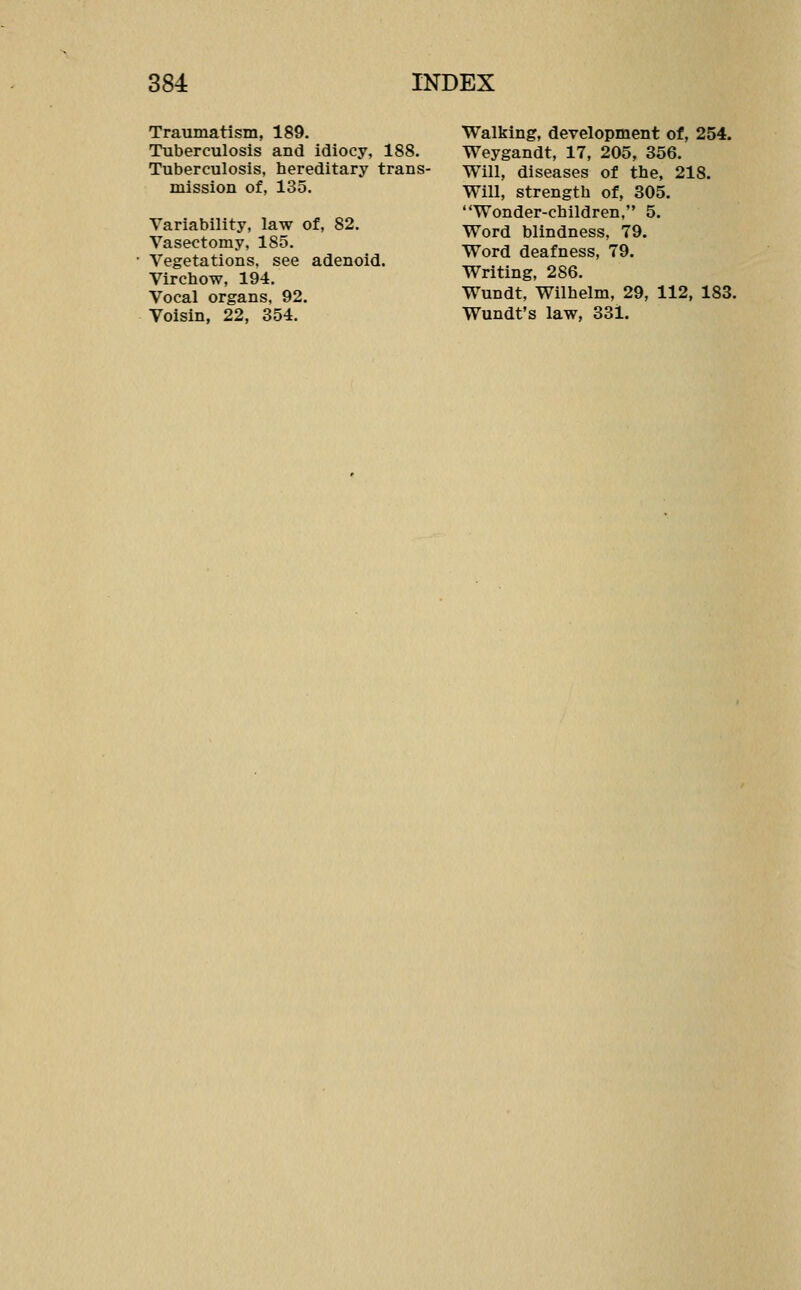 Traumatism, 189. Tuberculosis and idiocy, 188. Tuberculosis, hereditary trans- mission of, 135. Variability, law of, 82. Vasectomy, 185. Vegetations, see adenoid. Virchow, 194. Vocal organs, 92. Voisin, 22, 354. Walking, development of, 254. Weygandt, 17, 205, 356. Will, diseases of the, 218. Will, strength of, 305. Wonder-children, 5. Word blindness, 79. Word deafness, 79. Writing, 286. Wundt, Wilhelm, 29, 112, 183. Wundt's law, 331.