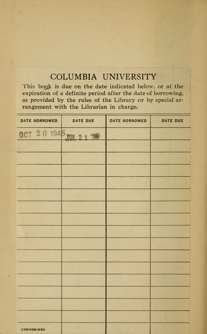 COLUMBIA UNIVERSITY This bogk is due on the date indicated below, or at the expiration of a definite period after the date of borrowing, as provided by the rules of the Library or by special ar- rangement with the Librarian in charge. DATE BORROWED DATE DUE DATE BORROWED DATE DUE orr 2 0 194 ^.Tll! ? ■ ^^ C2B(038)M8O