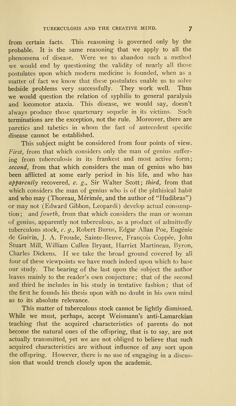 from certain facts. This reasoning is governed only by the probable. It is the same reasoning that we apply to all the phenomena of disease. Were we to abandon such a method we would end by questioning the validity of nearly all those postulates upon which modern medicine is founded, when as a matter of fact we know that these postulates enable us to solve bedside problems very successfully. They work well. Thus we would question the relation of syphilis to general paralysis and locomotor ataxia. This disease, we would say, doesn't always produce those quartenary sequelae in its victims. Such terminations are the exception, not the rule. Moreover, there are paretics and tabetics in whom the fact of antecedent specific disease cannot be established. This subject might be considered from four points of view. First, from that which considers only the man of genius suffer- ing from tuberculosis in its frankest and most active form; second, from that which considers the man of genius who has been afflicted at some early period in his life, and who has apparently recovered, e. g., Sir Walter Scott; third, from that which considers the man of genius who is of the phthisical habit and who may (Thoreau, Merimee, and the author of Hudibras) or may not (Edward Gibbon, Leopardi) develop actual consump- tion; and fourth, from that which considers the man or woman of genius, apparently not tuberculous, as a product of admittedly tuberculous stock, e. g., Robert Burns, Edgar Allan Poe, Eugenie de Guerin, J. A. Froude, Sainte-Beuve, Franqois Coppee, John Stuart Mill, William Cullen Bryant, Harriet Martineau, Byron, Charles Dickens. If we take the broad ground covered by all four of these viewpoints we have much indeed upon which to base our study. The bearing of the last upon the subject the author leaves mainly to the reader's own conjecture; that of the second and third he includes in his study in tentative fashion; that of the first he founds his thesis upon with no doubt in his own mind as to its absolute relevance. This matter of tuberculous stock cannot be lightly dismissed. While we must, perhaps, accept Weismann's anti-Lamarckian teaching that the acquired characteristics of parents do not become the natural ones of the offspring, that is to say, are not actually transmitted, yet we are not obliged to believe that such acquired characteristics are without influence of any sort upon the offspring. However, there is no use of engaging in a discus- sion that would trench closely upon the academic.