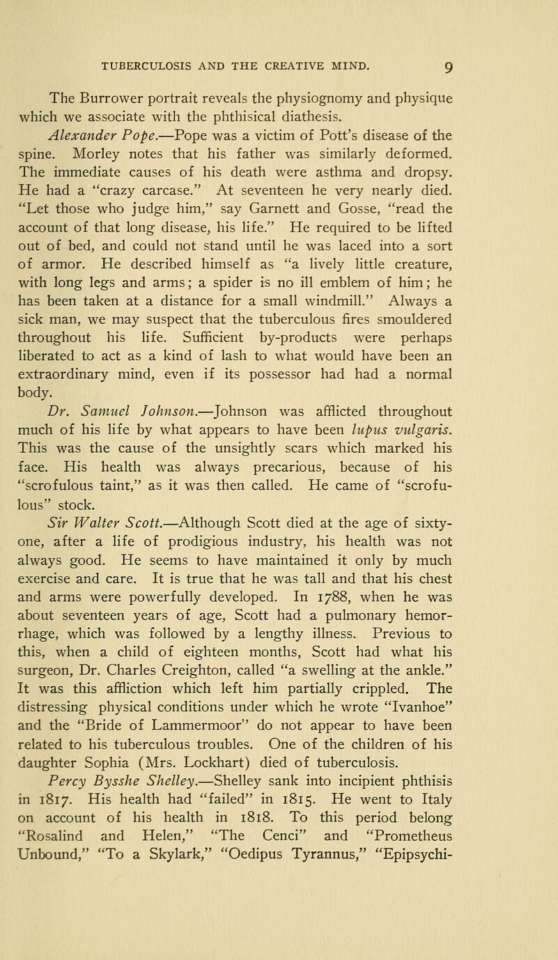 The Burrower portrait reveals the physiognomy and physique which we associate with the phthisical diathesis. Alexander Pope.—Pope was a victim of Pott's disease of the spine. Morley notes that his father was similarly deformed. The immediate causes of his death were asthma and dropsy. He had a crazy carcase. At seventeen he very nearly died. Let those who judge him, say Garnett and Gosse, read the account of that long disease, his life. He required to be lifted out of bed, and could not stand until he was laced into a sort of armor. He described himself as a lively little creature, with long legs and arms; a spider is no ill emblem of him; he has been taken at a distance for a small windmill. Always a sick man, we may suspect that the tuberculous fires smouldered throughout his life. Sufficient by-products were perhaps liberated to act as a kind of lash to what would have been an extraordinary mind, even if its possessor had had a normal body. Dr. Samuel Johnson.—Johnson was afflicted throughout much of his life by what appears to have been lupus vulgaris. This was the cause of the unsightly scars which marked his face. His health was always precarious, because of his scrofulous taint, as it was then called. He came of scrofu- lous stock. Sir Walter Scott.—Although Scott died at the age of sixty- one, after a life of prodigious industry, his health was not always good. He seems to have maintained it only by much exercise and care. It is true that he was tall and that his chest and arms were powerfully developed. In 1788, when he was about seventeen years of age, Scott had a pulmonary hemor- rhage, which was followed by a lengthy illness. Previous to this, when a child of eighteen months, Scott had what his surgeon, Dr. Charles Creighton, called a swelling at the ankle. It was this affliction which left him partially crippled. The distressing physical conditions under which he wrote Ivanhoe and the Bride of Lammermoor do not appear to have been related to his tuberculous troubles. One of the children of his daughter Sophia (Mrs. Lockhart) died of tuberculosis. Percy Bysshe Shelley.—Shelley sank into incipient phthisis in 1817. His health had failed in 1815. He went to Italy on account of his health in 1818. To this period belong Rosalind and Helen, The Cenci and Prometheus Unbound, To a Skylark, Oedipus Tyrannus, Epipsychi-