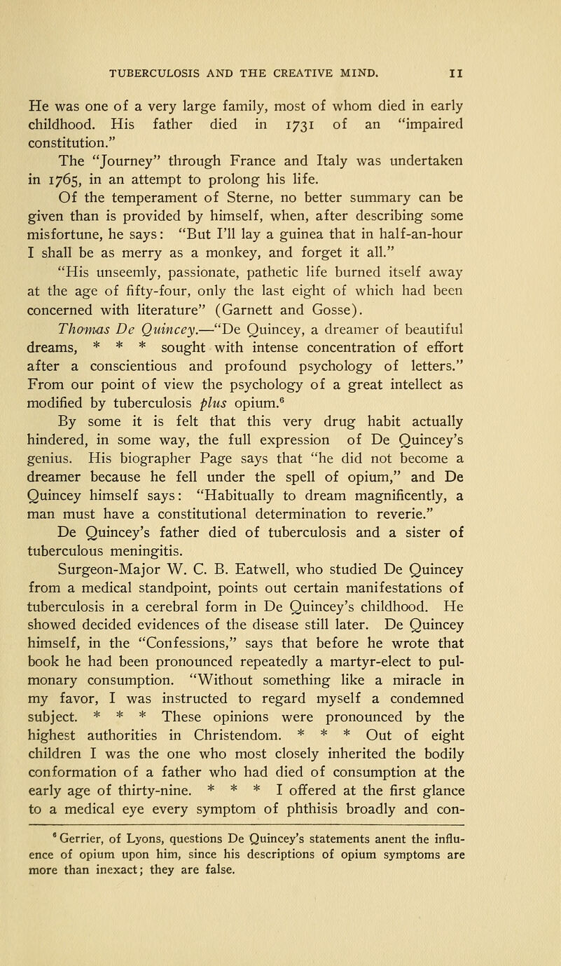 He was one of a very large family, most of whom died in early childhood. His father died in 1731 of an impaired constitution. The Journey through France and Italy was undertaken in 1765, in an attempt to prolong his life. Of the temperament of Sterne, no better summary can be given than is provided by himself, when, after describing some misfortune, he says: But I'll lay a guinea that in half-an-hour I shall be as merry as a monkey, and forget it all. His unseemly, passionate, pathetic life burned itself away at the age of fifty-four, only the last eight of which had been concerned with literature (Garnett and Gosse). Thomas De Quincey.—De Quincey, a dreamer of beautiful dreams, * * * sought with intense concentration of effort after a conscientious and profound psychology of letters. From our point of view the psychology of a great intellect as modified by tuberculosis plus opium.6 By some it is felt that this very drug habit actually hindered, in some way, the full expression of De Quincey's genius. His biographer Page says that he did not become a dreamer because he fell under the spell of opium, and De Quincey himself says: Habitually to dream magnificently, a man must have a constitutional determination to reverie. De Quincey's father died of tuberculosis and a sister of tuberculous meningitis. Surgeon-Major W. C. B. Eatwell, who studied De Quincey from a medical standpoint, points out certain manifestations of tuberculosis in a cerebral form in De Quincey's childhood. He showed decided evidences of the disease still later. De Quincey himself, in the Confessions, says that before he wrote that book he had been pronounced repeatedly a martyr-elect to pul- monary consumption. Without something like a miracle in my favor, I was instructed to regard myself a condemned subject. * * * These opinions were pronounced by the highest authorities in Christendom. * * * Out of eight children I was the one who most closely inherited the bodily conformation of a father who had died of consumption at the early age of thirty-nine. * * * I offered at the first glance to a medical eye every symptom of phthisis broadly and con- 8 Gerrier, of Lyons, questions De Quincey's statements anent the influ- ence of opium upon him, since his descriptions of opium symptoms are more than inexact; they are false.