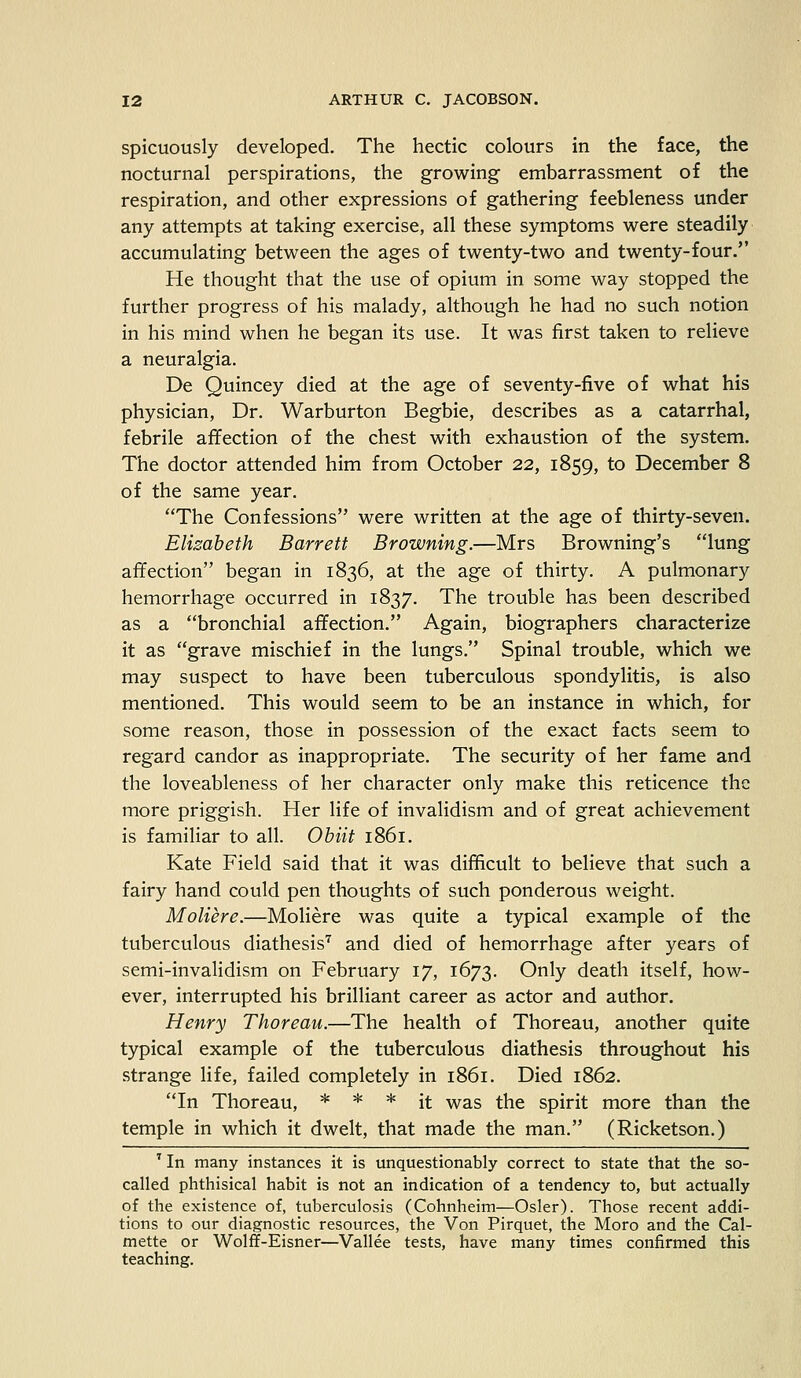 spicuously developed. The hectic colours in the face, the nocturnal perspirations, the growing embarrassment of the respiration, and other expressions of gathering feebleness under any attempts at taking exercise, all these symptoms were steadily accumulating between the ages of twenty-two and twenty-four. He thought that the use of opium in some way stopped the further progress of his malady, although he had no such notion in his mind when he began its use. It was first taken to relieve a neuralgia. De Quincey died at the age of seventy-five of what his physician, Dr. Warburton Begbie, describes as a catarrhal, febrile affection of the chest with exhaustion of the system. The doctor attended him from October 22, 1859, to December 8 of the same year. The Confessions were written at the age of thirty-seven. Elisabeth Barrett Browning.—Mrs Browning's lung affection began in 1836, at the age of thirty. A pulmonary hemorrhage occurred in 1837. The trouble has been described as a bronchial affection. Again, biographers characterize it as grave mischief in the lungs. Spinal trouble, which we may suspect to have been tuberculous spondylitis, is also mentioned. This would seem to be an instance in which, for some reason, those in possession of the exact facts seem to regard candor as inappropriate. The security of her fame and the loveableness of her character only make this reticence the more priggish. Her life of invalidism and of great achievement is familiar to all. Obiit 1861. Kate Field said that it was difficult to believe that such a fairy hand could pen thoughts of such ponderous weight. Moliere.—Moliere was quite a typical example of the tuberculous diathesis7 and died of hemorrhage after years of semi-invalidism on February 17, 1673. Only death itself, how- ever, interrupted his brilliant career as actor and author. Henry Thoreau.—The health of Thoreau, another quite typical example of the tuberculous diathesis throughout his strange life, failed completely in 1861. Died 1862. In Thoreau, * * * it was the spirit more than the temple in which it dwelt, that made the man. (Ricketson.) 7 In many instances it is unquestionably correct to state that the so- called phthisical habit is not an indication of a tendency to, but actually of the existence of, tuberculosis (Cohnheim—Osier). Those recent addi- tions to our diagnostic resources, the Von Pirquet, the Moro and the Cal- mette or Wolff-Eisner—Vallee tests, have many times confirmed this teaching.