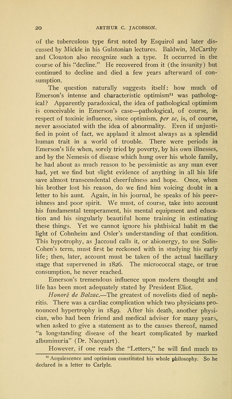 of the tuberculous type first noted by Esquirol and later dis- cussed by Mickle in his Gulstonian lectures. Baldwin, McCarthy and Clouston also recognize such a type. It occurred in the course of his decline. He recovered from it (the insanity) but continued to decline and died a few years afterward of con- sumption. The question naturally suggests itself: how much of Emerson's intense and characteristic optimism11 was patholog- ical? Apparently paradoxical, the idea of pathological optimism is conceivable in Emerson's case—pathological, of course, in respect of toxinic influence, since optimism, per se, is, of course, never associated with the idea of abnormality. Even if unjusti- fied in point of fact, we applaud it almost always as a splendid human trait in a world of trouble. There were periods in Emerson's life when, sorely tried by poverty, by his own illnesses, and by the Nemesis of disease which hung over his whole family, he had about as much reason to be pessimistic as any man ever had, yet we find but slight evidence of anything in all his life save almost transcendental cheerfulness and hope. Once, when his brother lost his reason, do we find him voicing doubt in a letter to his aunt. Again, in his journal, he speaks of his peev- ishness and poor spirit. We must, of course, take into account his fundamental temperament, his mental equipment and educa- tion and his singularly beautiful home training in estimating these things. Yet we cannot ignore his phthisical habit in the light of Cohnheim and Osier's understanding of that condition. This hypotrophy, as Jaccoud calls it, or abionergy, to use Solis- Cohen's term, must first be reckoned with in studying his early life; then, later, account must be taken of the actual bacillary stage that supervened in 1826. The micrococcal stage, or true consumption, he never reached. Emerson's tremendous influence upon modern thought and life has been most adequately stated by President Eliot. Honor e de Balzac.—The greatest of novelists died of neph- ritis. There was a cardiac complication which two physicians pro- nounced hypertrophy in 1849. After his death, another physi- cian, who had been friend and medical adviser for many years, when asked to give a statement as to the causes thereof, named a longstanding disease of the heart complicated by marked albuminuria (Dr. Nacquart). However, if one reads the Letters, he will find much to 11 Acquiescence and optimism constituted his whole philosophy. So he declared in a letter to Carlyle.
