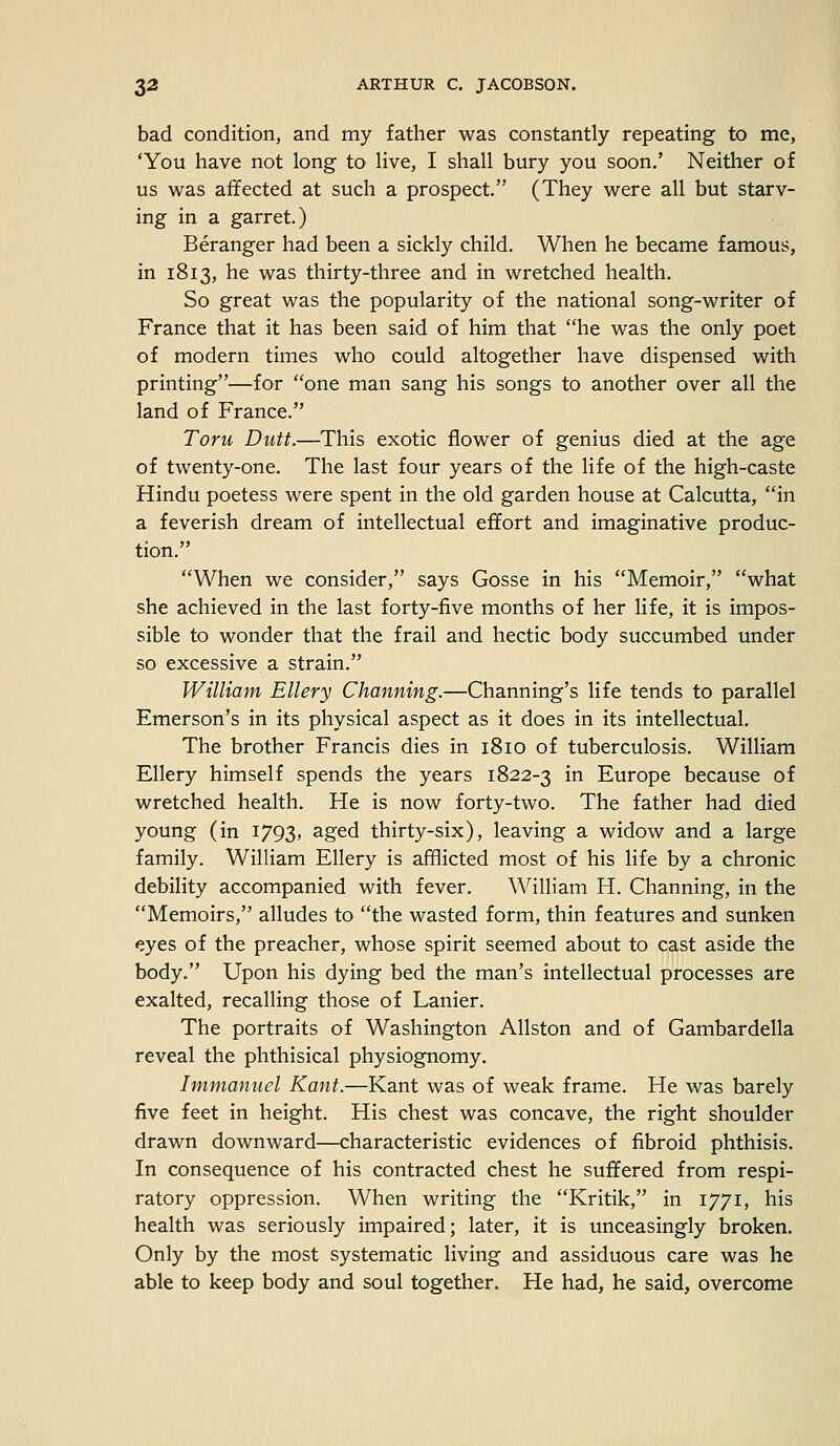 bad condition, and my father was constantly repeating to me, 'You have not long to live, I shall bury you soon.' Neither of us was affected at such a prospect. (They were all but starv- ing in a garret.) Beranger had been a sickly child. When he became famous, in 1813, he was thirty-three and in wretched health. So great was the popularity of the national song-writer of France that it has been said of him that he was the only poet of modern times who could altogether have dispensed with printing—for one man sang his songs to another over all the land of France. Torn Dutt.—This exotic flower of genius died at the age of twenty-one. The last four years of the life of the high-caste Hindu poetess were spent in the old garden house at Calcutta, in a feverish dream of intellectual effort and imaginative produc- tion. When we consider, says Gosse in his Memoir, what she achieved in the last forty-five months of her life, it is impos- sible to wonder that the frail and hectic body succumbed under so excessive a strain. William Ellery Channing.—Channing's life tends to parallel Emerson's in its physical aspect as it does in its intellectual. The brother Francis dies in 1810 of tuberculosis. William Ellery himself spends the years 1822-3 in Europe because of wretched health. He is now forty-two. The father had died young (in 1793, aged thirty-six), leaving a widow and a large family. William Ellery is afflicted most of his life by a chronic debility accompanied with fever. William H. Channing, in the Memoirs, alludes to the wasted form, thin features and sunken eyes of the preacher, whose spirit seemed about to cast aside the body. Upon his dying bed the man's intellectual processes are exalted, recalling those of Lanier. The portraits of Washington Allston and of Gambardella reveal the phthisical physiognomy. Immanuel Kant.—Kant was of weak frame. He was barely five feet in height. His chest was concave, the right shoulder drawn downward—characteristic evidences of fibroid phthisis. In consequence of his contracted chest he suffered from respi- ratory oppression. When writing the Kritik, in 1771, his health was seriously impaired; later, it is unceasingly broken. Only by the most systematic living and assiduous care was he able to keep body and soul together. He had, he said, overcome