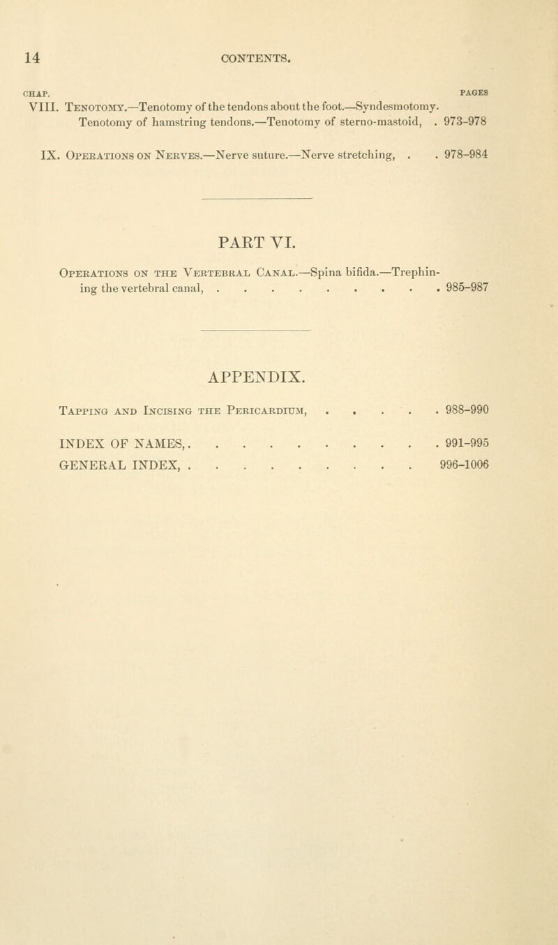 CHAP. PAGES VIII. Tenotojiy.—Tenotomy of the tendons about the foot.—Syndesmotomy. Tenotomy of hamstring tendons.—Tenotomy of sterno-mastoid, . 973-978 IX. Opeeations on Nerves.—Nerve suture.—Nerve stretching, . . 978-984 PART VI. Operations on the Vertebral Canai,.—Spina bifida.—Trephin- ing the vertebral canal, 985-987 APPENDIX. Tapping and Incising the Pericardium, . . . . . 988-990 INDEX OF NAMES, 991-995 GENERAL INDEX, 996-1006