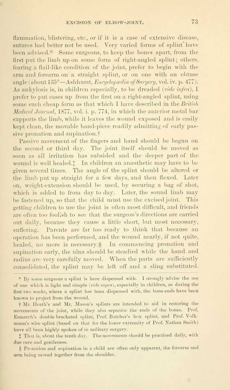 flammation, blistering, etc., or if it is a case of extensive disease, sutures had better not be used. Very Varied forms of splint'have been advised.* Some surgeons, to keep the bones apart, from the first put the limb up on some form of right-angled splint; others, fearing a flail-like condition of the joint, prefer to begin with the arm and forearm on a straight splint, or on one with an obtuse angle (about 135°—Ashhurst, Encydopxdia ofSiirgery, vol. iv. p. 477). As ankylosis is, in children especially, to be dreaded (vide infra), I prefer to put cases up from the first on a right-angled splint, using some such cheap form as that which I have described in the British Medical Journal, 1877, vol. i. p. 774, in which the anterior metal bar supports the limb, while it leaves the wound exposed and is easily kept clean, the movable hand-piece readily admitting of early pas- sive pronation and supination.f Passive movement of the fingers and hand should be begun on the second or third day. The joint itself should be moved as soon as all irritation has subsided and the deeper part of the wound is well healed.| In children an anaesthetic may have to be given several times. The angle of the splint should be altered or the limb put up straight for a few days, and then flexed. Later on, weight-extension should be used, by securing a bag of shot, which is added to from day to day. Later, the sound limb may be fastened u^), so that the child must use the excised joint. This getting children to use the joint is often most difficult, and friends are often too foolish to see that the surgeon's directions are carried out daily, because they cause a little short, but most necessary, suffering. Parents are far too ready to think that because an operation has been performed, and the wound nearly, if not quite, healed, no more is necessary.§ In commencing pronation and supination early, the ulna should be steadied while the hand and radius are very carefully moved. When the parts are sufficiently consolidated, the splint may l)e left off and a sling substituted. * By some surgeons a splint is here dispensed with. I strongly advise the use of one whicli is liglit and simple {vide supra), especially in children, as during the first two weeks, where a splint has been dispensed with, the bone-ends have been known to project from the wound. t Mr. Heath's and Mr. Mason's splints are intended to aid in restoring the movements of the joint, while they also separate the ends of the bones. Prof. Esmarcli's double-bracketed splint, Prof. Butcher's box splint, and Prof. Volk- mann's wire splint (based on that for the lower extremity of Prof. Nathan Smith) have all been highly spoken of in military surgery. X That is, about the tenth day. The movements should be practiced daily, with due care and gentleness. ^ Pronation and supination in a child are often only apparent, the forearm and arm being moved together from the shoulder.