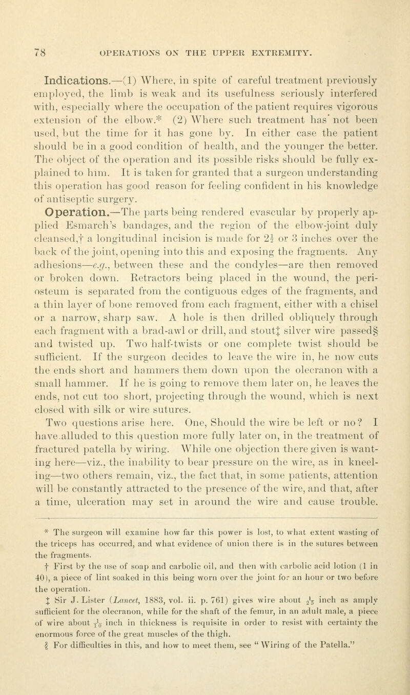 Indications.—(1) Where, in spite of careful treatment previously employed, the limb is weak and its usefulness seriously interfered with, especially where the occupation of the patient requires vigorous extension of the elbow.^ (2) Where such treatment has' not been used, but the time for it has gone by. In either case the patient should be in a good condition of health, and the younger the better. The object of the operation and its possible risks should be fully ex- 23lained to hnii. It is taken for granted that a surgeon understanding this operation has good reason for feeling confident in his knowledge of antiseptic surgery. OpGration.—The parts being rendered evascular by properly ap- plied Esmarch's bandages, and the region of the elbow-joint duly cleansed,! a longitudinal incision is made for 2^ or 3 inches over the back of the joint, opening into this and exposing the fragments. Any adhesions—e.g.^ between these and the condyles—are then removed or broken down. Retractors being placed in the wound, the peri- osteum is separated from the contiguous edges of the fragments, and a thin layer of bone removed from each fragment, either with a chisel or a narrow, sharp saw. A hole is then drilled obliquely through each fragment with a brad-awl or drill, and stout;|: silver wire passed§ and twisted up. Two half-twists or one complete twist should be sufficient. If the surgeon decides to leave the wire in, he now cuts the ends short and hammers them down ujion the olecranon with a small hammer. If he is going to remove them later on, he leaves the ends, not cut too short, projecting through the wound, which is next closed with silk or wire sutures. Two questions arise here. One, Should the wire be left or no ? I have.alluded to this question more fully later on, in the treatment of fractured patella by wiring. While one objection there given is want- ing here—viz., the inability to bear pressure on the wire, as in kneel- ing—two others remain, viz., the fact that, in some patients, attention will be constantly attracted to the presence of the wire, and that, after a time, ulceration may set in around the wire and cause trouble. * The surgeon will examine how far this power is lost, to what extent wasting of the triceps has occurred, and what evidence of union there is in the sutures between the fragments. f First by the use of soap and carbolic oil, and then with carbolic acid lotion (1 in 40), a piece of lint soaked in this being worn over the joint for an hour or two before the operation. X Sir J. Lister {Lancet, 1883, vol. ii. p. 761) gives wire about ^V ich as amply sufficient for the olecranon, while for the shaft of the femur, in an adult male, a piece of wire about y^ inch in thickness is requisite in order to resist with certainty the enormous force of the great muscles of the thigh. I For difficulties in this, and how to meet them, see  Wiring of the Patella.