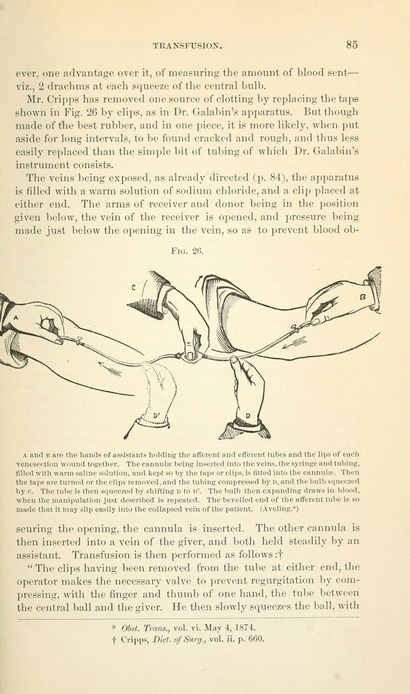 ever, one advantage over it, of measuring the amount of blood sent— viz., 2 drachms at each squeeze of the central bulb. Mr. Cripps has removed one source of clotting by replacing the taps shown in Fig. 26 by clips, as in Dr. Galabin's apparatus. But though made of the best rubber, and in one piece, it is more likely, when put aside for long intervals, to be found cracked and rough, and thus less easily replaced than the simple bit of tubing of which Dr. Galabin's instrument consists. The veins being exposed, as already directed (p. 84), the apparatus is filled with a warm solution of sodium chloride, and a clip placed at either end. The arms of receiver and donor being in the position given below, the vein of the receiver is opened, and pressure being made just below the opening in the vein, so as to prevent blood ob- FiG. 26. A and B are the hands of assistants holding the afferent and efferent tubes and the lips of each venesection wound together. The cannulae being inserted into the veins, the syringe and tubing, filled with warm saline solution, and kept so by the taps or clips, is fitted into the cannulfe. Then the taps are turned or the clips removed, and the tubing compressed by d, and the bulb squeezed by c. The tube is then squeezed by shifting d to d'. The bulb then expanding draws in blood, when the manipulation just described is repeated. The bevelled end of the afferent tube is so made that it may slip easily into the collapsed vein of the patient. (Aveling.*) scuring the opening, the cannula is inserted. The other cannula is then inserted into a vein of the giver, and both held steadily by an assistant. Transfusion is then performed as follows :t  The clips having been removed from the tube at either end, the operator makes the necessary valve to prevent regurgitation by com- pressing, with the finger and thumb of one hand, the tube l)etween the central ball and the giver. He then slowly squeezes the ball, with * Obst. Trans., vol. vi. May 4, 1874. f Cripps, Diet, of Surg., vol. ii. p. 660.