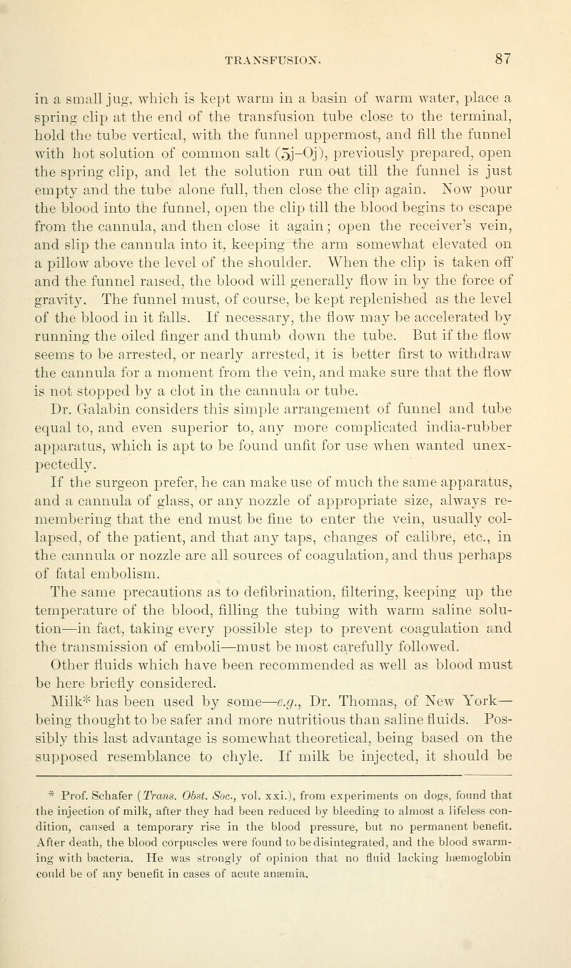 in a small jug, which is kept warm in a basin of warm water, place a spring clip at the end of the transfusion tube close to the terminal, hold the tube vertical, with the funnel uppermost, and fill the funnel with hot solution of common salt (5j-Q))j previously prepared, open the spring clip, and let the solution run out till the funnel is just empty and the tube alone full, then close the clip again. Now pour the blood into the funnel, open the clip till the blood begins to escape from the cannula, and then close it again; open the receiver's vein, and slij) the cannula into it, keeping the arm somewhat elevated on a pillow above the level of the shoulder. When the clip is taken off and the funnel raised, the blood will generally flow in by the force of gravity. The funnel must, of course, be kept replenished as the level of the blood in it falls. If necessary, the flow may be accelerated by running the oiled finger and thumb down the tube. But if the flow seems to be arrested, or nearl}^ arrested, it is better first to withdraw the cannula for a moment from the vein, and make sure that the flow is not stopped by a clot in the cannula or tube. Dr. Galabin considers this simple arrangement of funnel and tube equal to, and even superior to, any more complicated india-rubber apparatus, which is apt to be found unfit for use when wanted unex- pectedly. If the surgeon prefer, he can make use of much the same apparatus, and a cannula of glass, or any nozzle of appropriate size, always re- membering that the end must be fine to enter the vein, usually col- lapsed, of the patient, and that any taps, changes of calibre, etc., in the cannula or nozzle are all sources of coagulation, and thus perhaps of fatal embolism. The same precautions as to defibrination, filtering, keeping up the temperature of the blood, filling the tubing with warm saline solu- tion—in fact, taking every possible step to prevent coagulation and the transmission of emboli—must be most carefully followed. Other fluids which have been recommended as well as blood must be here briefly considered. Milk* has been used by some—e.g., Dr. Thomas, of New York— being thought to be safer and more nutritious than saline fluids. Pos- sibly this last advantage is somewhat theoretical, being based on the supposed resemblance to chyle. If milk be injected, it should be * Prof. Schafer (Trans. Obst. Soc, vol. xxi.), from experiments on dogs, found that tlie injection of milk, after they had been reduced by bleeding to almost a lifeless con- dition, caused a temporary rise in the blood pressure, but no permanent benefit. After death, the blood corpuscles were found to be disintegrated, and the blood swarm- ing with bacteria. He was strongly of opinion that no fluid lacking hajmoglobin could be of anv benefit in cases of acute ansemia.