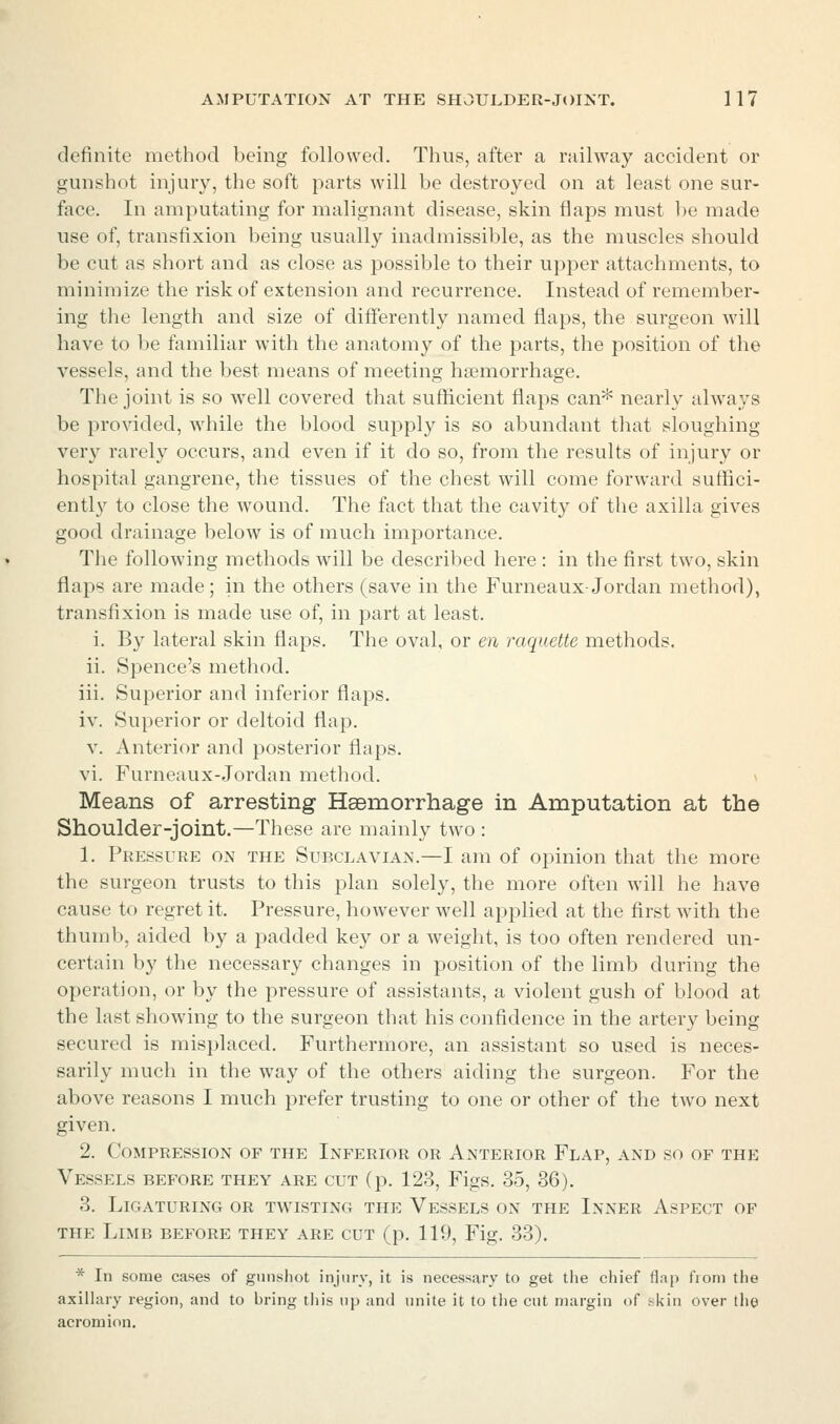 definite method being followed. Thus, after a railway accident or gunshot injury, the soft parts will be destroyed on at least one sur- face. In amputating for malignant disease, skin flaps must be made use of, transfixion being usually inadmissible, as the muscles should be cut as short and as close as possible to their upper attachments, to minimize the risk of extension and recurrence. Instead of remember- ing the length and size of differently named flaps, the surgeon will have to be familiar with the anatomy of the parts, the position of the vessels, and the best means of meeting haimorrhage. The joint is so well covered that sufficient flaps can* nearly always be provided, while the blood supply is so abundant that sloughing very rarely occurs, and even if it do so, from the results of injury or hospital gangrene, the tissues of the chest will come forward suflici- ently to close the wound. The fact that the cavity of the axilla gives good drainage below is of much importance. The following methods will be described here : in the first two, skin flaps are made; in the others (save in the Furneaux-Jordan method), transfixion is made use of, in part at least. i. By lateral skin flaps. The oval, or en raquette methods. ii. Spence's method. iii. Superior and inferior flaps. iv. Superior or deltoid flap. V. Anterior and posterior flaps. vi. Furneaux-Jordan method. > Means of arresting Hsemorrhage in Amputation at the Shoulder-joint.—These are mainly two : 1. Pressure on the SubclaviAxN.—I am of opinion that the more the surgeon trusts to this plan solely, the more often will he have cause to regret it. Pressure, however well applied at the first with the thumb, aided by a padded ke}^ or a weight, is too often rendered un- certain by the necessary changes in position of the limb during the operation, or by the pressure of assistants, a violent gush of blood at the last showing to the surgeon that his confidence in the artery being secured is misplaced. Furthermore, an assistant so used is neces- sarily much in the way of the others aiding the surgeon. For the above reasons I much prefer trusting to one or other of the two next given. 2. Compression of the Inferior or Anterior Flap, and so of the Vessels before they are cut (p. 123, Figs. 35, 36). 3. Ligaturing or twisting the Vessels on the Inner Aspect of the Limb before they are cut (p. 119, Fig. 33). * In some cases of gunshot injury, it is necessary to get the chief flap from the axillary region, and to bring this np and unite it to the cut margin of skin over the acromion.