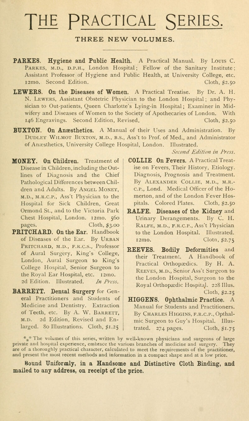 TfHE PRACTICAL SERIES THREE NEW VOLUMES. PARKES. Hygiene and Public Health. A Practical Manual. By Louis C. Parkes, M.D., D.P.H., London Hospital; Fellow of the Sanitary Institute; Assistant Professor of Hygiene and Public Health, at University College, etc. l2mo. Second Edition. Cloth, $2.50 LEWERS. On the Diseases of Women. A Practical Treatise. By Dr. A. H. N. Lewers, Assistant Obstetric Physician to the London Hospital; and Phy- sician to Out-patients, Queen Charlotte's Lying-in Hospital; Examiner in Mid- wifery and Diseases of Women to the Society of Apothecaries of London. With 146 Engravings. Second Edition, Revised. Cloth, 112.50 BUXTON. On Anaesthetics. A Manual of their Uses and Administration. By Dudley Wilmot Buxton, m.d., b.s., Ass't to Prof, of Med., and Administrator of Anaesthetics, University College Hospital, London. Illustrated. Second Edition in Press. MONEY. On Children. Treatment of Disease in Children, including the Out- lines of Diagnosis and the Chief Pathological Differences between Chil- dren and Adults. By Angel Money, M.D., M.R.C.P., Ass't Physician to the Hospital for Sick Children, Great Ormond St., and to the Victoria Park Chest Hospital, London. i2mo. 560 pages. Cloth, ^3.00 PRITCHARD. On the Ear. Handbook of Diseases of the Ear. By Urban Pritchard, M.D., F.R.C.S., Professor of Aural Surgery, King's College, London, Aural Surgeon to King's College Hospital, Senior Surgeon to the Royal Ear Hospital, etc. i2mo. 2d Edition. Illustrated. In Press. BARRETT. Denial Surgery for Gen- eral Practitioners and Students of Medicine and Dentistry. Extraction of Teeth, etc. By A. W. Barrett, M.D. 2d Edition, Revised and En- larged. 80 Illustrations. Cloth. $1.25 COLLIE On Fevers. A Practical Treat- ise on Fevers, Their History, Etiology. Diagnosis, Prognosis and Treatment. By Alexander Collie, m.d., m.r.- C.P., Lond. Medical Officer of the Ho- merton, and of the London Fever Hos- pitals. Colored Plates. Cloth, $2.50 RALFE. Diseases of the Kidney and Urinary Derangements. By C. H. Ralfe, M.D., F.R.C.P., Ass't Physician to the London Hospital. Illustrated. i2mo. Clotn, $2.75 REEVES. Bodily Deformities and their Treatmen. A Handbook of Practical Orthopaedics. By H. A. Reeves, m.d.. Senior Ass't Surgeon to the London Hospital, Surgeon to the Royal Orthopaedic HospitaJ. 228 Illus. Cloth, ^2.25 HIGGENS. Ophthalmic Practice. A Manual for Students and Practitioners. By Charles Higgins, f.r.c.p., Opthal- mic Surgeon to Guy's Hospital. Illus- trated. 274 pages. Cloth, $1.75 *^* The volumes of this series, written by well-known physicians and surgeons of large private and hospital experience, embrace the various branches of medicine and surgery. They are of a thoroughly practical character, calculated to meet the requirements of the practitioner, and present the most recent methods and information in a compact shape and at a low price. Bound Uniformly, in a Handsome and Distinctive Cloth Binding, and mailed to any address, on receipt of the price.