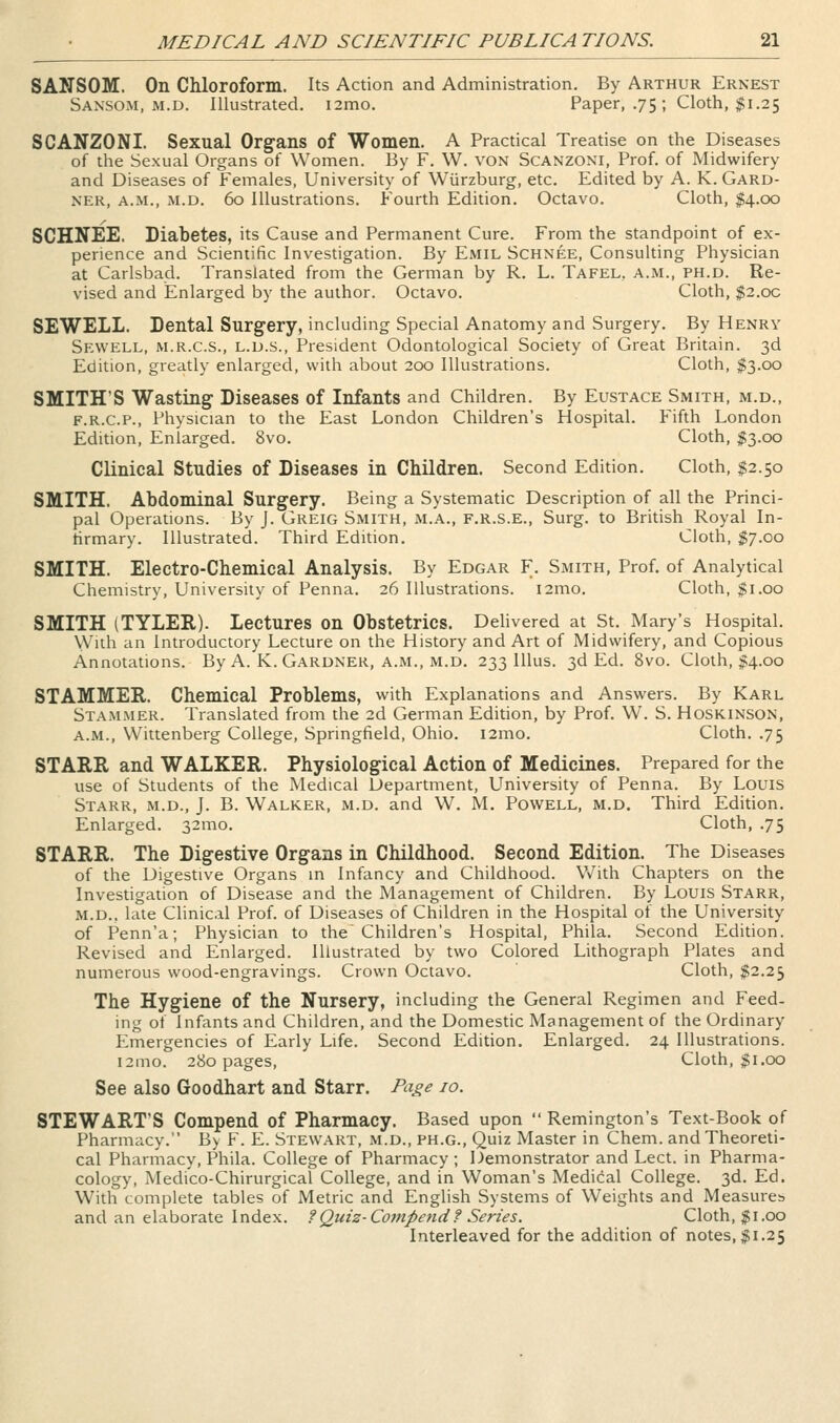 SANSOM. On Chloroform. Its Action and Administration. By Arthur Ernest Saxsom, M.D. Illustrated. i2mo. Paper, .75; Cloth, $1.25 SCANZONI. Sexual Organs of Women. A Practical Treatise on the Diseases of the Sexual Organs of Women. By F. W. VON Scanzoni, Prof, of Midwifery and Diseases of Females, University of Wiirzburg, etc. Edited by A. K. Gard- ner, A.M., M.D. 60 Illustrations. Fourth Edition. Octavo. Cloth, $4.00 SCHNEE. Diabetes, its Cause and Permanent Cure. From the standpoint of ex- perience and Scientific Investigation. By Emil Schnee, Consulting Physician at Carlsbad. Translated from the German by R. L. Tafel, a.m., ph.d. Re- vised and Enlarged by the author. Octavo. Cloth, $2.oc SEWELL. Dental Surgery, including Special Anatomy and Surgery. By Henry Sewell, M.R.C.S., L.D.S., President Odontological Society of Great Britain. 3d Edition, greatly enlarged, with about 200 Illustrations. Cloth, $3.00 SMITH'S Wasting Diseases of Infants and Children. By Eustace Smith, m.d., F.R.C.P., Physician to the East London Children's Hospital. Fifth London Edition, Enlarged. 8vo. Cloth, $3.00 Clinical Studies of Diseases in Children. Second Edition. Cloth, $2.50 SMITH. Abdominal Surgery. Being a Systematic Description of all the Princi- pal Operations. By J. Greig Smith, m.a., f.r.s.e., Surg, to British Royal In- firmary. Illustrated. Third Edition. Cloth, $7.00 SMITH. Electro-Chemical Analysis. By Edgar F. Smith, Prof, of Analytical Chemistry, University of Penna. 26 Illustrations. i2mo. Cloth, $1.00 SMITH (TYLER). Lectures on Obstetrics. Delivered at St. Mary's Hospital. With an Introductory Lecture on the History and Art of Midwifery, and Copious Annotations. By A. K. Gardner, a.m., m.d. 233 Ulus. 3d Ed. 8vo. Cloth, #4.00 STAMMER. Chemical Problems, with Explanations and Answers. By Karl Stammer. Translated from the 2d German Edition, by Prof. W. S. Hoskinson, a.m., Wittenberg College, Springfield, Ohio. i2mo. Cloth. .75 STARR and WALKER. Physiological Action of Medicines. Prepared for the use of Students of the Medical Department, University of Penna. By Louis Starr, m.d., J. B. Walker, m.d. and W. M. Powell, m.d. Third Edition. Enlarged. 32mo. Cloth, .75 STARR. The Digestive Organs in Childhood. Second Edition. The Diseases of the Digestive Organs in Infancy and Childhood. With Chapters on the Investigation of Disease and the Management of Children. By Louis Starr, M.D., late Clinical Prof, of Diseases of Children in the Hospital of the University of Penn'a; Physician to the Children's Hospital, Phila. Second Edition. Revised and Enlarged. Illustrated by two Colored Lithograph Plates and numerous wood-engravings. Crown Octavo. Cloth, $2.23 The Hygiene of the Nursery, including the General Regimen and Feed- ing of Infants and Children, and the Domestic Management of the Ordinary Emergencies of Early Life. Second Edition. Enlarged. 24 Illustrations. i3mo. 280 pages. Cloth, $1.00 See also Goodhart and Starr. Pa^e 10. STEWART'S Compend of Pharmacy. Based upon  Remington's Text-Book of Pharmacy. By F. E. Stewart, m.d., ph.g.. Quiz Master in Chem. and Theoreti- cal Pharmacy, Phila. College of Pharmacy; Demonstrator and Lect. in Pharma- cology, Medi'co-Chirurgical College, and in Woman's Medical College. 3d. Ed. With complete tables of Metric and English Systems of Weights and Measures and an elaborate Index, f Quiz-Compend? Series. Cloth, $1.00 Interleaved for the addition of notes, $1.25