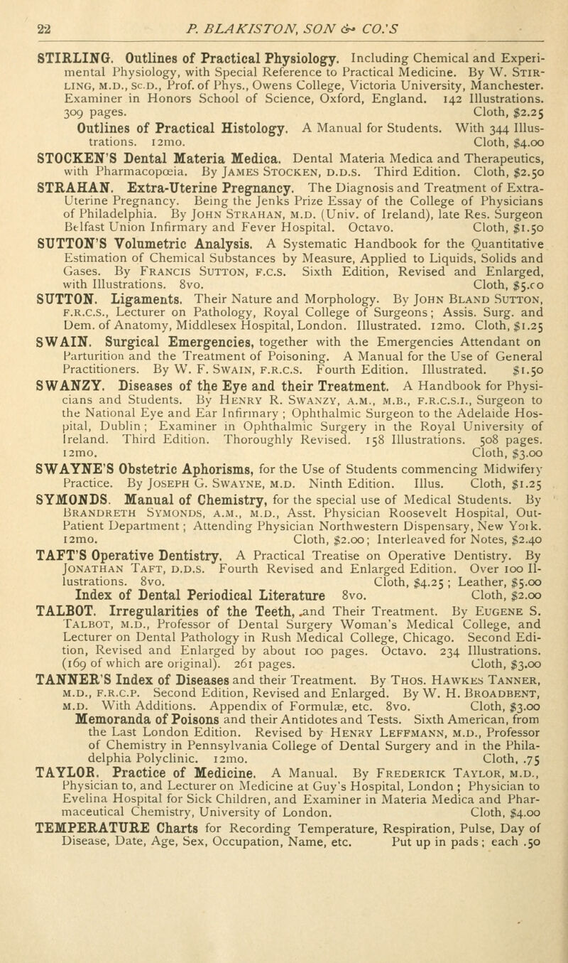 STIRLINO. Outlines of Practical Physiology. Including Chemical and Experi- mental Physiology, with Special Reference to Practical Medicine. By W. Stir- ling, M.D., sc.D., Prof, of Phys., Owens College, Victoria University, Manchester. Examiner in Honors School of Science, Oxford, England. 142 Illustrations. 309 pages. Cloth, ;?2.2S Outlines of Practical Histology. A Manual for Students. With 344 Illus- trations. i2mo. Cloth, $4.00 STOCKEN'S Dental Materia Medica. Dental Materia Medica and Therapeutics, with Pharmacopoeia. By James Stocken, d.d.s. Third Edition. Cloth, $2.50 STKAHAN. Extra-Uterine Pregnancy. The Diagnosis and Treatment of Extra- Uterine Pregnancy. Being the Jenks Prize Essay of the College of Physicians of Philadelphia. By John Strahan, m.d. (Univ. of Ireland), late Res. Surgeon Belfast Union Infirmary and Fever Hospital. Octavo. Cloth, $1.50 SUTTON'S Volumetric Analysis. A Systematic Handbook for the Quantitative Estimation of Chemical Substances by Measure, Applied to Liquids, Solids and Gases. By Francis Sutton, f.c.s. Sixth Edition, Revised and Enlarged, with Illustrations. 8vo. Cloth, $5.00 SUTTON. Ligaments. Their Nature and Morphology. By John Bland Sutton, F.R.C.S., Lecturer on Pathology, Royal College of Surgeons; Assis. Surg, and Dem. of Anatomy, Middlesex Hospital, London. Illustrated. i2mo. Cloth, ;^i.25 SWAIN. Surgical Emergencies, together with the Emergencies Attendant on Parturition and the Treatment of Poisoning. A Manual for the Use of General Practitioners. By W. F. Swain, f.r.c.s. Fourth Edition. Illustrated. $1.50 SWANZY. Diseases of the Eye and their Treatment. A Handbook for Physi- cians and Students. By Henry R. Swaxzy, a.m., m.b., f.r.c.s.i., Surgeon to the National Eye and Ear Infirmary ; Ophthalmic Surgeon to the Adelaide Hos- pital, Dublin ; Examiner in Ophthalmic Surgery in the P.oyal University of Ireland. Third Edition. Thoroughly Revised. 158 Illustrations. 508 pages. i2mo. Cloth, $3.00 SWAYNE'S Obstetric Aphorisms, for the Use of Students commencing Midwifery Practice. By Joseph G. Swayne, m.d. Ninth Edition. Illus. Cloth, $1.25 SYMONDS. Manual of Chemistry, for the special use of Medical Students. By Brandreth Symonds, a.m., m.d., Asst. Physician Roosevelt Hospital, Out- Patient Department; Attending Physician Northwestern Dispensary, New Yoik. i2mo. Cloth, $2.00; Interleaved for Notes, $2.40 TAFT'S Operative Dentistry. A Practical Treatise on Operative Dentistry. By Jonathan Taft, d.d.s. Fourth Revised and Enlarged Edition. Over 100 Il- lustrations. 8vo. Cloth, M-25 ; Leather, $5.00 Index of Dental Periodical Literature 8vo. Cloth, $2.00 TALBOT. Irregularities of the Teeth, ^nd Their Treatment. By Eugene S. Talbot, m.d., Professor of Dental Surgery Woman's Medical College, and Lecturer on Dental Pathology in Rush Medical College, Chicago. Second Edi- tion, Revised and Enlarged by about 100 pages. Octavo. 234 Illustrations. (169 of which are original). 261 pages. Cloth, $3.00 TANNER'S Index of Diseases and their Treatment. By Thos. Hawkes Tanner, M.D., f.r.c.p. Second Edition, Revised and Enlarged. By W. H. Broadbent, M.D. With Additions. Appendix of Formulae, etc. 8vo. Cloth, $3.00 Memoranda of Poisons and their Antidotes and Tests. Sixth American, from the Last London Edition. Revised by Henry Leffmann, m.d., Professor of Chemistry in Pennsylvania College of Dental Surgery and in the Phila- delphia Polyclinic. i2mo. Cloth. .75 TAYLOR. Practice of Medicine. A Manual. By Frederick Taylor, m.d.. Physician to, and Lecturer on Medicine at Guy's Hospital, London ; Physician to Evelina Hospital for Sick Children, and Examiner in Materia Medica and Phar- maceutical Chemistry, University of London. Cloth, $4.00 TEMPERATURE Charts for Recording Temperature, Respiration, Pulse, Day of Disease, Date, Age, Sex, Occupation, Name, etc. Put up in pads; each .50