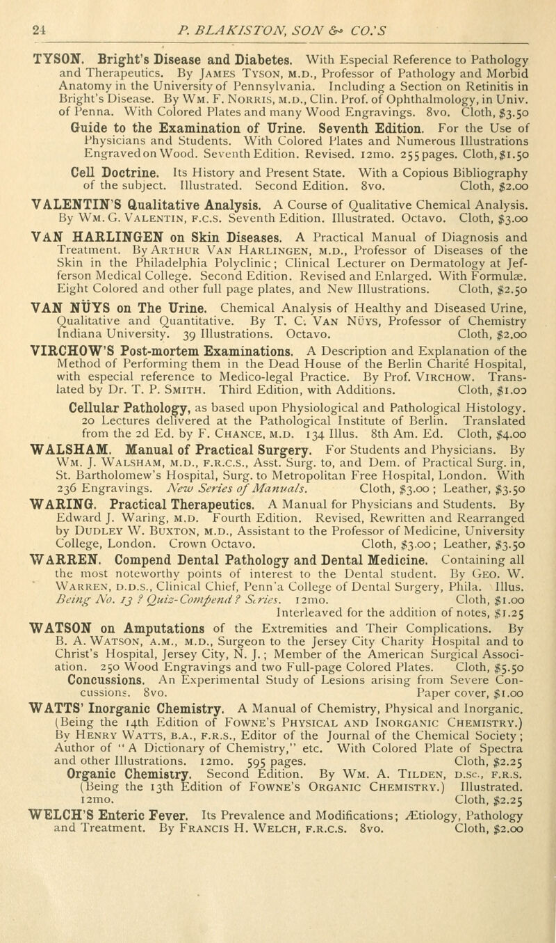 TYSON. Blight's Disease and Diabetes. With Especial Reference to Pathology and Therapeutics. By James Tyson, m.d., Professor of Pathology and Morbid Anatomy in the University of Pennsylvania. Including a Section on Retinitis in Bright's Disease. By Wm. F. Norris, m.d., Clin. Prof, of Ophthalmology, in Univ. of Penna. With Colored Plates and many Wood Engravings. 8vo. Cloth, $3.50 Guide to the Examination of Urine. Seventh Edition. For the Use of Physicians and Students. With Colored Plates and Numerous Illustrations Engraved on Wood. Seventh Edition. Revised. i2mo. 255pages. Cloth,$1.50 Cell Doctrine. Its History and Present State. With a Copious Bibliography of the subject. Illustrated. Second Edition. 8vo. Cloth, ^2.00 VALENTIN'S Qualitative Analysis. A Course of Qualitative Chemical Analysis. By Wm.G. Valentin, F.c.s. Seventh Edition. Illustrated. Octavo. Cloth, $3.00 Van HAELIN6EN on Skin Diseases. A Practical Manual of Diagnosis and Treatment. By Arthur Van Harlingen, m.d.. Professor of Diseases of the Skin in the Philadelphia Polyclinic; Clinical Lecturer on Dermatology at Jef- ferson Medical College. Second Edition. Revised and Enlarged. With Formulae. Eight Colored and other full page plates, and New Illustrations. Cloth, $2.50 VAN NUYS on The Urine. Chemical Analysis of Healthy and Diseased Urine, Qualitative and Quantitative. By T. C. Van Nuys, Professor of Chemistry Indiana University. 39 Illustrations. Octavo. Cloth, |;2.oo VIRCHOWS Post-mortem Examinations. A Description and Explanation of the Method of Performing them in the Dead House of the Berlin Charite Hospital, with especial reference to Medico-legal Practice. By Prof. Virchow. Trans- lated by Dr. T. P. Smith. Third Edition, with Additions. Cloth, |i.oo Cellular Pathologcy, as based upon Physiological and Pathological Histology. 20 Lectures delivered at the Pathological Institute of Berlin. Translated from the 2d Ed. by F. Chance, M.D. 134 Illus. 8th Am. Ed. Cloth, 214.00 WALSHAM. Manual of Practical Surgery. For Students and Physicians. By Wm. J. Walsham, m.d., f.r.c.s., Asst. Surg, to, and Dem. of Practical Surg, in, St. Bartholomew's Hospital, Surg, to Metropolitan Free Hospital, London. With 236 Engravings. Aew Series of Manuals. Cloth, $13.00 ; Leather, $3.50 WARING. Practical Therapeutics. A Manual for Physicians and Students. By Edward J. Waring, M.D. Fourth Edition. Revised, Rewritten and Rearranged by Dudley W. Buxton, m.d., Assistant to the Professor of Medicine, University College, London. Crown Octavo. Cloth, $3.00; Leather, I3.50 WARREN. Compend Dental Pathology and Dental Medicine. Containing all the most noteworthy points of interest to the Dental student. By Geo. W. Warren, d.d.s.. Clinical Chief, Penn'a College of Dental Surgery, Phila. Illus. Being No. ij ? Quiz-Compend? Scries. i2mo. Cloth, $1.00 Interleaved for the addition of notes, ^1.25 WATSON on Amputations of the Extremities and Their Complications. By B. A. Watson, a.m., m.d.. Surgeon to the Jersey City Charity Hospital and to Christ's Hospital, Jersey City, N. J.; Member of the American Surgical Associ- ation. 250 Wood Engravings and two Full-page Colored Plates. Cloth, I5.50 Concussions. An Experimental Study of Lesions arising from Severe Con- cussions. Svo. Paper cover, ^i.oo WATTS' Inorganic Chemistry. A Manual of Chemistry, Physical and Inorganic. (Being the 14th Edition of Fowne's Physical and Inorganic Chemistry.) By Henry Watts, b.a., f.r.s.. Editor of the Journal of the Chemical Society ; Author of A Dictionary of Chemistry, etc. With Colored Plate of Spectra and other Illustrations. i2mo. 595 pages. Cloth, $2.25 Organic Chemistry. Second Edition. By Wm. A. Tilden, d.sc, f.r.s. (Being the 13th Edition of Fowne's Organic Chemistry.) Illustrated. i2mo. Cloth, $2.25 WELCH'S Enteric Fever. Its Prevalence and Modifications; Etiology, Pathology and Treatment. By Francis H. Welch, f.r.c.s. Svo. Cloth, $2.00