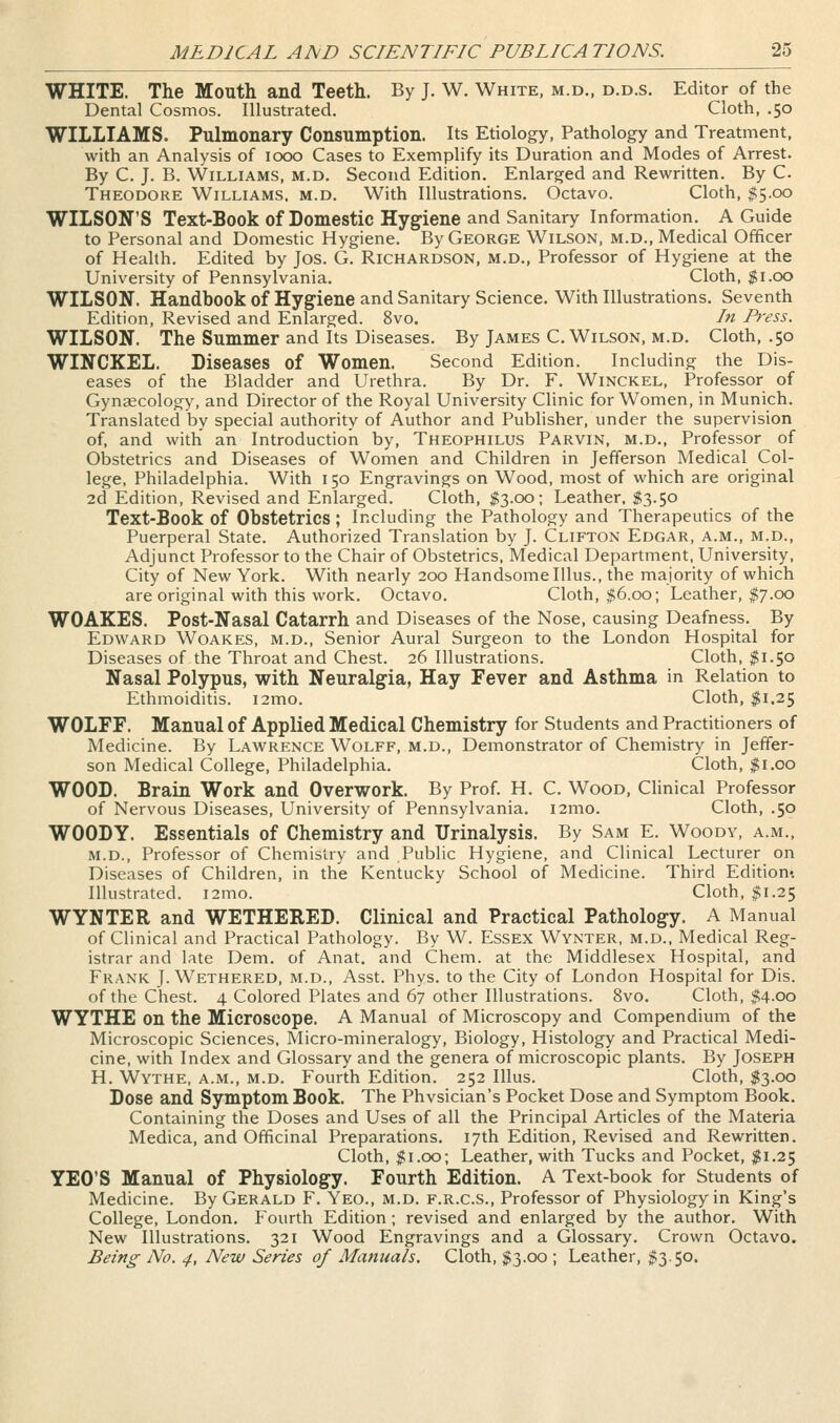 WHITE. The Mouth and Teeth. By J. W. White, m.d., d.d.s. Editor of the Dental Cosmos. Illustrated. Cloth, .50 WILLIAMS. Pulmonary Consumption. Its Etiology, Pathology and Treatment, with an Analysis of 1000 Cases to Exemplify its Duration and Modes of Arrest. By C. J. B. Williams, m.d. Second Edition. Enlarged and Rewritten. By C. Theodore Williams, m.d. With Illustrations. Octavo. Cloth, $5.00 WILSON'S Text-Book of Domestic Hyg'iene and Sanitary Information. A Guide to Personal and Domestic Hygiene. By George Wilson, m.d.. Medical Officer of Health. Edited by Jos. G. Richardson, m.d.. Professor of Hygiene at the University of Pennsylvania. Cloth, $1.00 WILSON. Handbook of Hygiene and Sanitary Science. With Illustrations. Seventh Edition, Revised and Enlarged. 8vo. In Press. WILSON. The Summer and Its Diseases. By James C.Wilson, m.d. Cloth, .50 WINCKEL. Diseases of Women. Second Edition. Including the Dis- eases of the Bladder and Urethra. By Dr. F. Winckel, Professor of Gynaecology, and Director of the Royal University Clinic for Women, in Munich. Translated by special authority of Author and Publisher, under the supervision of, and with an Introduction by, Theophilus Parvin, m.d., Professor of Obstetrics and Diseases of Women and Children in Jefferson Medical Col- lege, Philadelphia. With 150 Engravings on Wood, most of which are original 2d Edition, Revised and Enlarged. Cloth, $3.00; Leather, $3.50 Text-Book of Obstetrics; Including the Pathology and Therapeutics of the Puerperal State. Authorized Translation by J. Clifton Edgar, a.m., m.d., Adjunct Professor to the Chair of Obstetrics, Medical Department, University, City of New York. With nearly 200 Handsome Illus., the majority of which are original with this work. Octavo. Cloth, $6.00; Leather, $7.00 WOAKES. Post-Nasal Catarrh and Diseases of the Nose, causing Deafness. By Edward Woakes, m.d.. Senior Aural Surgeon to the London Hospital for Diseases of the Throat and Chest. 26 Illustrations. Cloth, $1.50 Nasal Polypus, with Neuralgia, Hay Fever and Asthma in Relation to Ethmoiditis. i2mo. Cloth, $1.25 WOLFF. Manual of Applied Medical Chemistry for Students and Practitioners of Medicine. By Lawrence Wolff, m.d., Demonstrator of Chemistry in Jeffer- son Medical College, Philadelphia. Cloth, $1.00 WOOD. Brain Work and Overwork. By Prof. H. C. Wood, Clinical Professor of Nervous Diseases, University of Pennsylvania. i2mo. Cloth, .50 WOODY. Essentials of Chemistry and Urinalysis. By Sam E. Woody, a.m., m.d., Professor of Chemistry and Public Hygiene, and Clinical Lecturer on Diseases of Children, in the Kentucky School of Medicine. Third Edition-. Illustrated. i2mo. Cloth, $1.25 WYNTER and WETHERED. Clinical and Practical Pathology. A Manual of Clinical and Practical Pathology. By W. Essex Wynter, m.d., Medical Reg- istrar and late Dem. of Anat, and Chem. at the Middlesex Hospital, and Frank J. Wethered, m.d., Asst. Phys. to the City of London Hospital for Dis. of the Chest. 4 Colored Plates and 67 other Illustrations. 8vo. Cloth, $4.00 WYTHE on the Microscope. A Manual of Microscopy and Compendium of the Microscopic Sciences, Micro-mineralogy, Biology, Histology and Practical Medi- cine, with Index and Glossary and the genera of microscopic plants. By Joseph H. Wythe, a.m., m.d. Fourth Edition. 252 Illus. Cloth, $3.00 Dose and Symptom Book. The Phvsician's Pocket Dose and Symptom Book. Containing the Doses and Uses of all the Principal Articles of the Materia Medica, and Officinal Preparations. 17th Edition, Revised and Rewritten. Cloth, JSi.oo; Leather, with Tucks and Pocket, $1.25 YEO'S Manual of Physiology. Fourth Edition. A Text-book for Students of Medicine. By Gerald F. Yeo., m.d. f.r.c.s., Professor of Physiology in King's College, London, Fourth Edition; revised and enlarged by the author. With New Illustrations. 321 Wood Engravings and a Glossary. Crown Octavo. Being No. 4, New Series of Manuals. Cloth, $3.00 ; Leather, ^3.50.