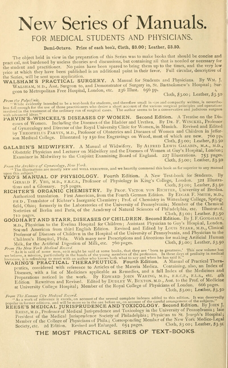 New Series of Manuals. FOR MEDICAL STUDENTS AND PHYSICIANS. Demi-Octavo. Price of each book, Cloth, $3.00; Leather, $3.50. The object held in view in the preparation of this Series was to make books that should be concise and pract cal, not burdened by useless theories and discussions, but containing all that is needed or necessary for the student and practitioner. No pains have been spared to bring them up to the times, and the very low iirice at which they have been published is an additional point in their favor. Full circular, descriptive of the Series, will be sent upon application. WALSHAMS PRACTICAL SURGERY. A Manual for Students and Physicians. By Wm. J. Walsham, M.D., Asst. Surgeon to, and Demonstrator of Surgery in, St. Bartholomew's Hospital; Sur- ceon to Metropolitan Free Hospital, London, etc. 236 Illust. 656 pp. t. ^ Cloth, ^3.00; Leather, ^3.50 ■'^'•'•'while^iwden'tiy intended to be a text-book for students, and therefore small in size and compactly written, is neverthe- less full enough for the use of those practitioners who desire a short account of the various surgical prniciples and operation? involved in the treatment of the ordinary run of surgical cases. The author seems to be a conservative and judicious surgeon PARvTn'S-WINCKEL'S diseases of women. Second Edition. A Treatise on the Dis- e.ises of Women. Including the Diseases of the Bladder and Urethra. By Dr. F. WlNCKEL, Professor of Gynecology and Director of the Royal University Clinic for Women, in Munich. Revised and Edited by Theophilus Parvin, m.d., Professor of Obstetrics and Diseases of Women and Children in Jeffer- son Medical College. Illustrated by 150 fine Engravings on Wood, most of which are new. 760 pp. Cloth, $2, 00; Leather, $3.50 GALABIN'S MIDWIFERY. A Manual of Widwifery. By Alfred Lewis Galabin, m.a., m.d., Obstetric Physician and Lecturer on Midwifery and the Diseases of Women at Guy's Hospital, London; Examiner in Midwifery to the Conjoint Examining Board of England. 227 Illustrations. 753 pages. Cloth, $3.00; Leather, 33.50 From the Archivis of Gyna;cology,Ne-w Ynrk. , , ., . , ■ ,. i r • . „ i The illustrations are mostly new and well executed, and we heartily commena this book as far superior to any manual YEO'S MANUAL OF PHYSIOLOGY. Fourth Edition. A New Text-book for Students. By Gerai d F Yeo, m.d., F.R.C.S., Professor of Physiology in King's College, London. 321 Illustra- tions and a Glossary. 758 pages. Cloth, $3.00; Leather, $3.50 RICHTER'S organic CHEMISTRY. By Prof. Victor von Richter, University of Breslau. Authorized translation. First American, from the Fourth German Edition. By Edgar F. Smith, m.d., PH D , Translator of Richter's Inorganic Chemistry; Prof, of Chemistry in Wittenberg College, Spring- field, Ohio; formerly in the Laboratories of the University of Pennsylvania; Member of the Chemical Societies of Berlin and Paris, of the Academy of Natural Sciences of Philadelphia, etc. Illustrattd. pacres Cloth, ^3 00; Leather. $3.50 GOODHARTAND STARR, DISEASES OF children. Second Edition. By J. F.Goodhart, M d Physician to the Evelina Hospital for Children; Assistant Physician to Guy's Hospiial, London. Secj'nd American from third English Edition. Revised and Edited by Louis Starr, m.d., Clinical Professor of Diseases of Children in the Hospital of the University of Pennsylvania, and Physician to the Children's Hospital, Phila. With many new Prescriptions and Direcuons for making Artificial Human Milk, for the Artificial Digestion of Milk, etc. 760 pages. Cloth, $3.00; Leather, 33-5° From The New York Medical Record. , , , ,,_ . . ri>u- «i =i,ob# •' As it is said of some men, so it might be said ot some books, that they are ' born to greatness. This new volume has we believe a mission, particularly in the hands of the young members of the profession In these days of prolixity in medical liter.iture it is refreshing to meet with an author who knows both what to say and when he has said it. . , r,^, WARI'nG'S practical THERAPEUTICS. Fourth Edition. A Manual of Practical Thera- peutics, considered with reference to Articles of the Materia Medica. Containing, also, an Index of Diseases with a list of Medicines applicable as Remedies, and a full Index of the Medicines and Preparations noticed in the work. By Edward John Waring, m.d., f.r.c.p., f.l s. etc. 4tb Edition Rewritten and Revised. Edited by Dudley W. Buxton, m.d, Asst. to the Prof, of Medicine at University Colle-e Hospital; Member of the Royal College of Physicians of London. 666 pages. Cloth, 33.00; Leather, 33.5c ''''''•< A?a%f:rnf ?.l:r!llt'-f.^:Z:t account of the several complete indexes added to this edition. It was deseryedl, popular'in former editions, and will be more so in the one before ^, oiiaccoimt of the careful arrangement of the ^bjects REESE'S MEDICAL JURISPRUDENCE AND TOXICOLOGY. Second Edition. By John J, Rees'^ M D Professor of Medical Jurisprudence and Toxicology in the University of Pennsylvania ; late President of the Medical Jurisprudence Society of Philadelphia; Physican to St. Joseph's Hospital; Member of the Colleee of Physicians of Phila.; Corresponding Membtr of the New York Medico-Legal Society, etc. 2d Edition. Revised and Enlarged. 65:t pages. Cloth, S3 co; Leather, 33-5C THE MOST PRACTICAL SERIES OF TEXT-BOOKS-